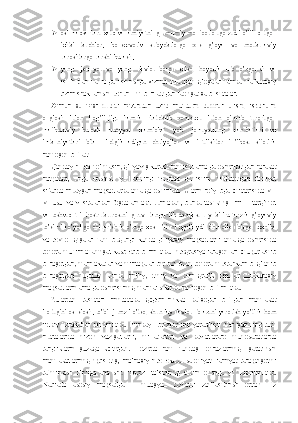  asl maqsadlari xalq va jamiyatning umumiy manfaatlariga zid bo’lib qolgan
ichki   kuchlar,   konservativ   subyektlarga   xos   g’oya   va   mafkuraviy
qarashlarga qarshi kurash;
 yangi   jamiyat   va   yangi   davlat   barpo   etish,   hayotda   tub   o’zgarish   va
islohotlarni amalga oshirishga xizmat qiladigan g’oyalar hamda mafkuraviy
tizim shakllanishi uchun olib boriladigan faoliyat va boshqalar.
Zamon   va   davr   nuqtai   nazaridan   uzoq   muddatni   qamrab   olishi,   istiqbolni
anglash   bilan   bog’liqligi   hamda   dialektik   xarakteri   bilan   ajralib   turadigan
mafkuraviy   kurash   muayyan   mamlakat   yoki   jamiyatning   manfaatlari   va
imkoniyatlari   bilan   belgilanadigan   ehtiyojlar   va   intilishlar   in’ikosi   sifatida
namoyon bo’ladi.
Qanday holda bo’lmasin, g’oyaviy kurash hamisha amalga oshiriladigan harakat
natijalari,   unga   erishish   yo’llarining   belgilab   olinishini   bildiradigan   faoliyat
sifatida muayyan maqsadlarda amalga oshiriladi. Ularni ro’yobga chiqarishda xil-
xil   usul  va  vositalardan   foydalaniladi.  Jumladan,   bunda  tashkiliy  omil  –  targ’ibot
va tashviqot infrastrukturasining rivojlanganlik darajasi u yoki bu tarzda g’oyaviy
ta’sirni ro’yobga chiqarishda o’ziga xos o’rinni egallaydi. Shu bilan birga, texnika
va   texnologiyalar   ham   bugungi   kunda   g’oyaviy   maqsadlarni   amalga   oshirishda
tobora muhim ahamiyat  kasb etib bormoqda. Integrasiya jarayonlari chuqurlashib
borayotgan, mamlakatlar va mintaqalar bir-biri bilan tobora mustahkam bog’lanib
borayotgan   bugungi   kunda   milliy,   diniy   va   demografik   omillar   mafkuraviy
maqsadlarni amalga oshirishning manbai sifatida namoyon bo’lmoqda.
Bulardan   tashqari   mintaqada   gegemonlikka   da’vogar   bo’lgan   mamlakat
borligini asoslash, ta’bir jomz bo’lsa, shunday davlat obrazini yaratish yo’lida ham
jiddiy   harakatlar   qilinmoqda.   Bunday   obrazlarning   yaratilishi   Yer   yuzining   turli
nuqtalarida   nizoli   vaziyatlarni,   millatlararo   va   davlatlararo   munosabatlarda
tangliklarni   yuzaga   keltirgan.   Hozirda   ham   bunday   "obrazlarning"   yaratilishi
mamlakatlarning   iqtisodiy,   ma’naviy-intellektual   salohiyati   jamiyat   taraqqiyotini
ta’minlash   o’rniga   ana   shu   "obraz"   ta’sirining   oldini   olishga   yo’naltirilmoqda.
Natijada   asosiy   maqsadga   –   muayyan   davlatni   zaiflashtirish   orqali   o’z 