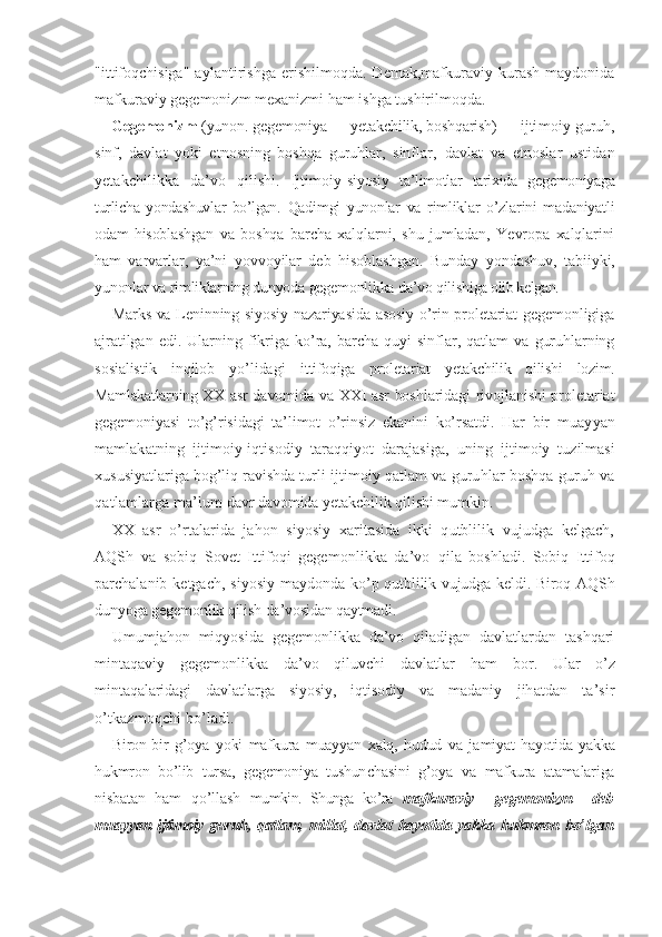 "ittifoqchisiga"   aylantirishga   erishilmoqda.   Demak,mafkuraviy   kurash   maydonida
mafkuraviy gegemonizm mexanizmi ham ishga tushirilmoqda.
Gegemonizm  (yunon. gegemoniya — yetakchilik, boshqarish) — ijti moiy guruh,
sinf,   davlat   yoki   etnosning   boshqa   guruhlar,   sinflar,   davlat   va   etnoslar   ustidan
yetakchilikka   da’vo   qilishi.   Ijtimoiy- siyosiy   ta’limotlar   tarixida   gegemoniyaga
turlicha   yondashuvlar   bo’lgan.   Qadimgi   yunonlar   va   rimliklar   o’zlarini   madaniyatli
odam   hisoblash gan   va   boshqa   barcha   xalqlarni,   shu   jumladan,   Yevropa   xalqlarini
ham   varvarlar,   ya’ni   yovvoyilar   deb   hisoblashgan.   Bunday   yondashuv,   tabi iyki,
yunonlar va rimliklarning dunyoda gegemonlikka da’vo qilishi ga olib kelgan.
Marks va Leninning siyosiy nazariyasida asosiy o’rin proletariat gegemonligiga
ajratilgan   edi.   Ularning   fikriga   ko’ra,   barcha   quyi   sinflar,   qatlam   va   guruhlarning
sosialistik   inqilob   yo’lidagi   it tifoqiga   proletariat   yetakchilik   qilishi   lozim.
Mamlakatlarning XX   asr davomida va XXI asr boshlaridagi rivojlanishi proletariat
gegemoniyasi   to’g’risidagi   ta’limot   o’rinsiz   ekanini   ko’rsatdi.   Har   bir   muayyan
mamlakatning   ijtimoiy-iqtisodiy   taraqqiyot   darajasiga,   uning   ijtimoiy   tuzilmasi
xususiyatlariga bog’liq ravishda turli  ijtimoiy qatlam va guruhlar boshqa guruh va
qatlamlarga ma’lum  davr davomida yetakchilik qilishi mumkin.
XX   asr   o’rtalarida   jahon   siyosiy   xaritasida   ikki   qutblilik   vujudga   kelgach,
AQSh   va   sobiq   Sovet   Ittifoqi   gegemonlikka   da’vo   qila   boshladi.   Sobiq   Ittifoq
parchalanib ketgach,  siyosiy   maydonda   ko’p qutblilik vujudga keldi. Biroq AQSh
dunyoga gegemonlik qilish  da’vosidan qaytmadi.
Umumjahon   miqyosida   gegemonlikka   da’vo   qiladigan   davlatlardan   tashqari
mintaqaviy   gegemonlikka   da’vo   qiluvchi   davlatlar   ham   bor.   Ular   o’z
mintaqalaridagi   davlatlarga   siyosiy,   iqtisodiy   va   ma daniy   jihatdan   ta’sir
o’tkazmoqchi bo’ladi.  
Biron-bir   g’oya   yoki   mafkura   muayyan   xalq,   hudud   va   ja miyat   hayotida   yakka
hukmron   bo’lib   tursa,   gegemoniya   tushun chasini   g’oya   va   mafkura   atamalariga
nisbatan   ham   qo’llash   mumkin.   Shunga   ko’ra   m afkuraviy     gegemonizm     deb
muayyan ijtimoiy guruh, qatlam,   millat, davlat hayotida yakka hukmron bo’lgan 