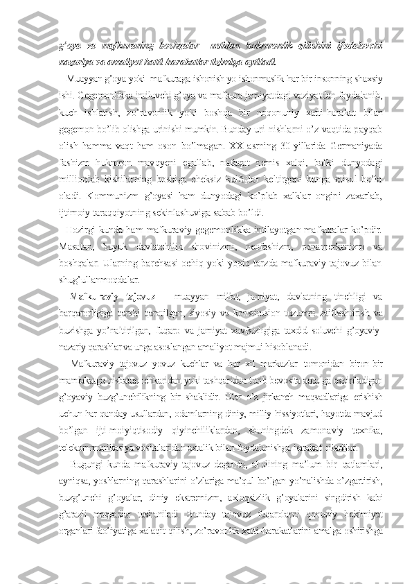 g’oya   va   mafkuraning   boshqalar     ustidan   hukmronlik   qili shini   ifodalovchi
nazariya va amaliyot hatti-harakatlar tizimiga aytiladi.
   Muayyan g’oya yoki  mafkuraga ishonish yo ishonmaslik har  bir insonning shaxsiy
ishi. Gegemonlikka intiluvchi g’oya  va mafkura jamiyatdagi vaziyatdan foydalanib,
kuch   ishla tish,   zo’ravonlik   yoki   boshqa   bir   noqonuniy   xatti-harakat   bilan
gegemon bo’lib olishga urinishi mumkin. Bunday uri- nishlarni o’z vaqtida payqab
olish   hamma   vaqt   ham   oson   bo’lmagan.   XX   asrning   30-yillarida   Germaniyada
fashizm   hukmron   mavqyeni   egallab,   nafaqat   nemis   xalqi,   balki   dunyodagi
millionlab   kishilarning   boshiga   cheksiz   kulfatlar   keltirgani   bunga   misol   bo’la
oladi.   Kommunizm   g’oyasi   ham   dunyodagi   ko’plab   xalklar   ongini   zaxarlab,
ijtimoiy taraqqiyotning sekinlashuviga sabab bo’ldi.
   Hozirgi  kunda  ham  mafkuraviy gegemonlikka intilayotgan mafkuralar  ko’pdir.
Masalan,   buyuk   davlatchilik   shovinizmi,   neofashizm,   panamerkanizm   va
boshqalar.   Ularning   barchsasi   ochiq   yoki   yopiq   tarzda   mafkuraviy   tajovuz   bilan
shug’ullanmoqdalar.
Mafkuraviy   tajovuz   -   muayyan   millat,   jami yat,   davlatning   tinchligi   va
barqarorligiga   qarshi   qara tilgan,   siyosiy   va   konstitusion   tuzumni   zaiflashtirish   va
buzishga   yo’naltirilgan,   fuqaro   va   jamiyat   xavfsizli giga   taxdid   soluvchi   g’oyaviy-
nazariy qarashlar va unga asos langan amaliyot majmui hisoblanadi.
Mafkuraviy   tajovuz   yovuz   kuchlar   va   har   xil   markazlar   tomonidan   biron-bir
mamlakatga nisbatan ichkaridan yoki tashqaridan turib bevosita amalga oshiriladigan
g’oyaviy   buzg’unchilikning   bir   shaklidir.   Ular   o’z   jirkanch   maqsad lariga   erishish
uchun har qanday usullardan, odamlarning diniy, milliy hissiyotlari, hayotda mavjud
bo’lgan   ijti- moiyiqtisodiy   qiyinchiliklardan,   shuningdek   zamona viy   texnika,
telekommunikasiya vositalaridan ustalik  bilan foydalanishga harakat qiladilar.
Bugungi   kunda   mafkuraviy   tajovuz   deganda,   aholining   ma’lum   bir   qatlamlari,
ayniqsa, yoshlarning qarashlari ni o’zlariga ma’qul bo’lgan yo’nalishda o’zgartirish,
buz g’unchi   g’oyalar,   diniy   ekstremizm,   axloqsizlik   g’oyalarini   singdirish   kabi
g’arazli   maqsadlar   tushuniladi.   Bunday   ta jovuz   fuqarolarni   qonuniy   hokimiyat
organlari faoli yatiga xalaqit qilish, zo’ravonlik xatti-harakatlarini  amalga oshirishga 