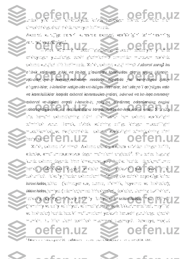 undash   yoki   ularni   konstitusiyada   ko’zda   tutilmagan   boshqa   tuzilmalar   bilan
almashtirishga chaqi- rishda namoyon bo’lmoqda.
Axborot   xurujiga   qarshi   kurashda   axborot   xavfsizligini   ta’minlashning
zarurati va ahamiyati.
  O’zbek   xalqining   mustaqilligiga,uning   mustaqil   taraqqiyot   yillarida
erishayotgan   yutuqlariga   qarshi   g’arimlarimiz   tomonidan   muntazam   ravishda
axborot xurujlari olib borilmoqda. Xo’sh, axborot xuruji nima?  Axborot xuruji  bu
o’zbek   xalqining   ichki   va   tashqi   g’animlari   tomonidan   atayin   uning   ijtimoiy-
iqtisodiy,siyosiy-huquqiy,ma’naviy   madaniy   hayotida   yuz   berayotgan   ijobiy
o’zgarishlar, islohotlar natijasida erishilgan marralar, ba’zida yo’l qo’yilgan xato
va kamchilliklar haqida axborot kommunikasiyalari, internet va boshqa ommaviy
axborot   vositalari   orqali   ishonchsiz,   yolg’on,   o’ydirma,   odamlarning   ongini
zaharlaydigan   har   xil   ma’lumotlarni   tarqatishidan   boshqa   narsa   emas.   Shunday
o’ta   bema’ni   axborotlarning   oldini   olish   uchun   ham   axborot   xavfsizligini
ta’minlash   zarur.   Demak,   o’zbek   xalqining   qo’lga   kiritgan   mustaqilligini
mustahkamlash   va   rivojlantirishda     axborot   xavfsizligini   ta’minlashning   o’rni
beqiyosdir.
      Xo’sh,   axborot   o’zi   nima?     Axborot   arabcha   «xabar»   so’zidan   olingan   bo’lib,
«darak»,   «ma’lumot»,«ovoza»   degan   ma’nolarni   anglatadi 3
.   Shu   tariqa   bugungi
kunda   axborot   deganda   biror   kimsa,narsa   yoki   hodisa   haqida     darak,ma’lumot
berish,   bildirish,uni   muayan   vositalar   orqali   yetkazish   yoki   ovoza   qilish
tushuniladi. Falsafiy jihatdan axborotlarni     o’zining aks ettirish   obyektiga   ko’ra:
birinchidan, tabiat     (koinot,yer-suv,   tuproq,   o’simlik,   hayvonot   va   boshqalar);
ikkinchidan, jamiyat  (odamlar,jamoat  birlashmalari, davlatlar,  ularning  tuzilishlari,
iqtisodiy,   siyosiy,   ma’naviy-ma’rifiy   faoliyatlari);   uchinchidan ,   inson   faoliyati
(jismoiniy va aqliy salohiyati, salomatligi, ongi  va tafakkuri,mentaliteti, moyilligi
va boshqalar) haqida batafsil ma’lumotlarni yetkazib beruvchi guruhlarga  ajratish
mumkin.   Bu   bilan   ularni   tasniflash   muammosi   tugamaydi.   Darvoqye,   mavjud
3
 Ўзбек тилининг изоҳли луғати.4.Ж.- Т.:.«Ўзбекистон миллий энциклопедияси» Давлат илмий нашриёти,2008.- Б.370. 