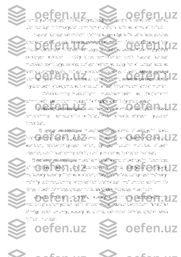 olamda yuz berayotgan hodisa, voqyea, jarayonlar  qanchalik tez va izchil kechsa,
ular  haqidagi  informasiyalar  oqimi ham shunchalik  ko’p  va  xilma-xil bo’ladi. 
         Bugungi  kundagi axborotlarni o’zining   subyektiga   ko’ra uchta katta guruhga
ajratish mumkin.  Bunda:  birinchi guruhga  axborotlarni o’zida miqdoriy va sifatiy
jihatdan aks ettirgan holda saqlovchi,qayta ishlovchi va uzatuvchi texnologiyalarga
asoslangan   vositalar   –   oddiy   aloqa   tarmoqlaridan   tortib   bugungi   kundagi
murakkab   texnologiya   asosiga   qurilgan   ixcham   va   qulay   har   xil   turdagi   katta   va
kichik  qurilmalargacha    bo’lgan    vositalarni  o’z  ichiga  oluvchi;   ikkinchi  guruhga
ularning   ijodkori     bo’lgan   intelektual   aql   sohiblarini;   uchinchi   guruhga   ulardan
foydalanuvchi  shaxs,jamoa va boshqa turli xildagi birlashmalarni kiritish mumkin.
            O’zbekistonning   mustaqilligini     mustahkamlovchi     va     rivojlanishini
ta’minlovchi  axborotlarni   mustaqillikning shakllari  bo’yicha quyidagi: 
          1)   iqtisodiy   mustaqilligini   mustahkamlashga   xizmat   qiluvchi,ya’ni   mehnat
jamoalarining     sanoat,qishloq   xo’jaligi,ilm-fan   sohasida   erishgan     yutuqlari
borasidagi;
          2)   siyosiy   mustaqilligini   mustahkamlashga   xizmat   qiluvchi,ya’ni   davlat
hokimiyatining   tuzilishi,   ularda   xizmat   qiluvchilar   soni,   kasb-kori,   funksional
vazifalari,   rejalashtirilayotgan   ishlari,   ayniqsa,   huquqni   muhofaza   qiluvchi
organlar, qurolli kuchlarning tarkibi, qurol-yoroqlari va boshqalar  haqidagi;
     3)  ma’naviy mustaqilligini  mustahkamlashga xizmat qiluvchi,ya’ni  fuqarolarga
ta’lim-tarbiya   berish,   ularni   vatanparvarlik   ruhida   tarbiyalash,   g’oyaviy-
mafkuraviy kurash yo’llari va vositalari, o’tkazilishi ko’zda tutilayotgan ma’naviy-
ma’rifiy   tadbirlar,ularning   ishtirokchilari   to’g’risidagi     ma’lumotlar   kabilarni   o’z
ichiga oluvchi tizimlarga ajratgan holda  tasniflash   maqsadga muvofiqdir.
  Falsafa   ilmining   umumiylik,   xususiylik,   alohidalik   kategoriyalarining
metodologik   ahamiyatidan   kelib   chiqqan   holda   mazkur   axborotlarni   ishlatilish
o’rniga   qarab   umumiy,   xususiy   va   alohida   axborotlar   tizimiga   ajratish   kerak
bo’ladi.  Bundagi: 