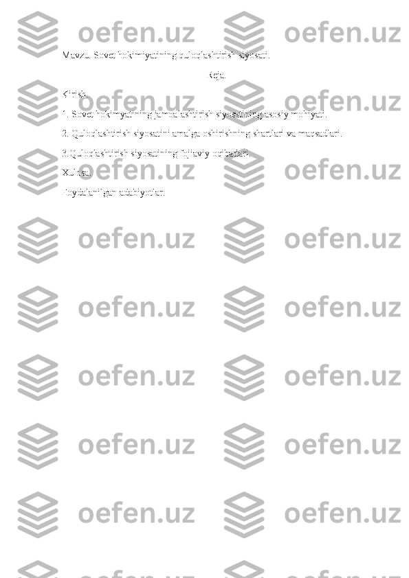 Mavzu .   S ovet hokimiyatining quloqlashtirish siyosati .
Reja.
Kirish.
1. Sovet hokimyatining jamoalashtirish siyosatining asosiy mohiyati.
2. Quloqlashtirish siyosatini amalga oshirishning shartlari va maqsadlari.
3.Quloqlashtirish siyosatining fojiaviy oqibatlari.
Xulosa.
Foydalanilgan adabiyotlar. 