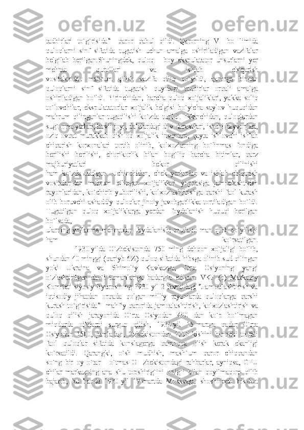 tadbirlari   to`g`risida   qaror   qabul   qildi.   Qarorning   VI   bo limida”	’
quloqlarni   sinf   sifatida   tugatish   uchun   amalga   oshiriladigan   vazifalar
belgilab   berilgan.Shuningdek,   quloq   -   boy   ekspulatator   unsurlarni   yer
mehnat   qurollari   va   ishlab   chiqarish
vositalaridan   mahrum   qilish   vazifa   qilib   qo`yildi,   qarorga   binoan
quloqlarni   sinf   sifatida   tugatish   quyidagi   tadbirlar   orqali   amalga
oshiriladigan   bo`ldi.   Birinchidan,   barcha   quloq   xo`jaliklari,   yakka   soliq
to`lovchilar,   ekspulatatorlar   xo`jalik   belgisi   bo`yicha   saylov   huquqidan
mahrum   qilinganlar   tugatilishi   ko`zda   tutildi.   Ikkinchidan,   quloqlardan
sug`orma yerlari, hovli-joyi, dalalardagi dov-daraxtlari, ishchi hayvonlari,
oziq-ovqat   murakkab   qishloq   xo`jalik   inventari,   qayta   ishlovchi   ishlab
chiqarish   korxonalari   tortib   olinib,   kolxozlarning   bo`linmas   fondiga
berilishi   berilishi,   chorikorlik   bilan   bog`liq   barcha   bitimlar,   qarz
majburiyatlari   bekor   qilinishi
ham   ko`zda   tutilgan.   Uchinchidan,   chek   yerlardan   va   ishlab   chiqarish
vositalaridan   mahrum   qilingan   xo`jaliklari   yoppasiga   jamoalashtirish
rayonlaridan, ko`chirib yuborilishi, kolxozlashtirishga  qarshi  faol  kurash
olib   boruvchi   ashaddiy   quloqlar   jinoiy   javobgarlikka   tortiladigan   bo`ldi.
Tugatilgan   quloq   xo`jaliklarga   yerdan   foydalanish   huquqi   berilgan
bo`lsada,
ularning   yollanma   mehnatdan   foydalanishi   mutlaqo   man   qilib   qo`yilishi
ham   ko`rsatilgan.
                1930-yilda   O`zbekistonda   750   ming   dehqon   xo`jaligi   bo`lib,
shundan 40 minggi (qariyb 6%) quloq sifatida hibsga olinib sud qilingan
yoki   Ukraina   va   Shimoliy   Kavkazga,   Orta   Osiyoning   yangi
o`zlashtirilgan   cho`l   tumanlariga   badarg`a   etilgan.   VKP   (b)   Markaziy
Komiteti siyosiy Byurosining 1930-yil  2 fevraldagi  J a m oalashtirish  va	
“
iqtisodiy   jihatdan   orqada   qolgan   milliy   rayonlarda   quloqlarga   qarshi
kurash   to`g`risida   mahfiy  qarorida  jamoalashtirish,   kolxozlashtirish   va	
”
quloq   qilish   jarayonida   O`rta   Osiyodan   400   dan   ko`p   bo`lmagan
miqdorda   oilalarni   surgun   qilish,   1930-yil   15-martga   qadar   O`rta
Osiyodan   1500,   jumladan,   Ozbekistondan   1000   kishini   birinchi   toifali
faol   quloqlar   sifatida   konslagerga   qamoqqa   olish   kerak   ekanligi
ko`rsatildi.   Qarangki,   o`sh   mudhish,   mash`um   qaror   chiqqandan
so`ng   bir   oy   o`tar   -   o`tmas   O zbekistondagi   rahbarlar,   ayniqsa,   GPU	
’
chilar   markazning   ana   shu   topshirig`ini   ortig`i   bilan   qoyilmaqom   qilib
bajarib,   bu   haqda   1930-yil   19-martda   Moskvaga   shoshilinch   hisobot 