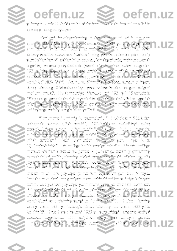 yuborgan. Unda O`zbekiston bo`yicha jami 1195 kishi boy quloq sifatida
qamoqqa olingani aytilgan.
Hukmlarni   imzolaganlarning   o`zlari   ham   vaqti   kelib   qatag`on
qilingan. SSSR Markaziy Ijroiya Komitetining 1927-yil 9 iyuldagi 17-63
sonli qarori ostida 1930-1933-yillar mobaynida OGPU ning O`rta Osiyo
doimiy vakilligi huzuridagi  u c hlik  ning qarorlari bilan ko`pdan - ko`p“ ”
yurtdoshlar   har   xil   ayblar   bilan   otuvga,   konslagerlarda,   mehnat   tuzatish
lagerida,   maxsus   posyolkalarda   jazoni   o`tash   uchun   hukm   etilganlar.
1931-yilning   avgustidagi   quloqqa   tortish   va   surgun   qilish   operatsiyasi
natijasida   O`rta   Osiyodan   6   ming,   jumladan,   O`zbekistondan   3795   ta
xo`jalik   (17839   kishi)   Ukraina   va   Shimoliy   Kavkazga   surgun   qilingan.
Biroq   ularning   O`zbekistonning   qaysi   viloyatlaridan   surgun   etilgani
ma`lum   emasdi.   O`zKompartiya   Markazqo`mi   1931-yil   15-sentabrda
Y o ppasiga   jamoalashtirish   rayonlarida   quloqlarni   sinf   sifatida   tugatish	
“
bilan   bog`liq   tadbirlar   o`tkazish   to`g`risida g i   yo`riqnomani   tasdiqlab,	
”
uni joylarga mahfiy tamg`a bilan yo`lladi.
  Yo`riqnoma   U m i miy   ko`rsatmalar ,     O`zbekiston   SSSR   dan	
“ ” “
tashqarida   surgun   qilish   tartibi ,   O ` zbekiston   hududidagi   quloq	
” “
posyolkalariga   surgun   qilish   tartibi ,   R a y on   hududi   bo`yicha	
” “
quloqlarni  surgun qilish tartibi va tarkibi ,   B u y umlarni  konsifikatsiya
” “
qilish   tartiblari   kabi   qismlardan   iborat   bo`lgan.   Unga   ko`ra	
”
Q u l oqlashtirish   uch   toifaga   bo`lib   amalga   oshirildi.   Birinchi   toifaga	
“ ”
mansub   kishilar   sovetlar   va   jamoa   xo`jaliklariga   qarshi   yig`inlarning
qatnashchilari   bo`lib,   ularning   o`zlari   qamoqqa   olinishi,   oilalari   esa   olis
joylarga   badarg`a   etilishi   zarur   edi.   Ikkinchi   toifani   tashkil   etgan   yirik
m u s htum   zo`rlar   va   jamoalashtirishga   qarshi   faollik   ko`rsatgan
“ ”
oilalari   bilan   olis   joylarga   jo`natilishi   rejalashtirilgan   edi.   Nihoyat,
m u s htumzo`rlar  ning qolgan qismi uchinchi toifani vujudga keltirgan
“ ”
bo`lib,   ular   yashash   joylariga   yaqin   manzillarga   ko`chirilishi   lozim   edi.
Bol`sheviklar   uchinchi   toifadagi   m u s htumzo`r   larni   ikkinchi   toifaga	
“ ”
o`tkaza   boshladilar.   1931-yil   oktabrdan   m u shtimzo`rlar   ga   mansub	
“ ”
xo`jaliklarni   yo`qotishning   yangi   to lqini   boshlandi.   Quloq   larning	
’ “ ”
asosiy   qismi   1931-yil   badarg`a   etildi.   Ularning   bir   qismi   1932-yilda
ko`chirildi.   O`rta   Osiyo   byurosi   1932-yil   yanvaridagi   Farg`ona   vodiysi
paxtakor   rayonlarida   1000   xo`jalikni   ixtiyoriylik   tamoyili   asosida
Tojikiston   SSSR   ga   ko`chirishga   qaror   qiladi.   1932-yil   mayida   esa 