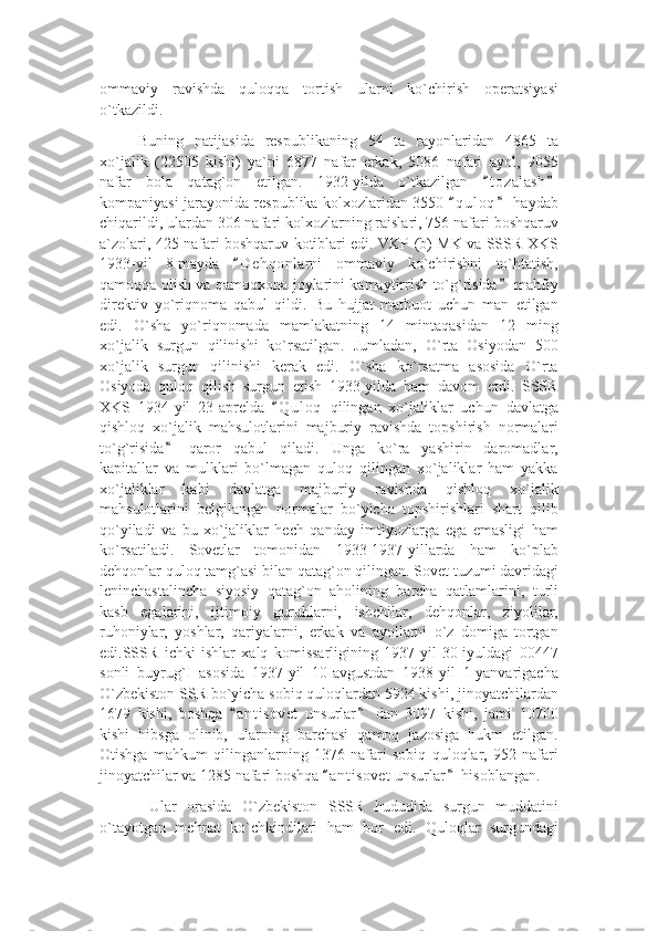 ommaviy   ravishda   quloqqa   tortish   ularni   ko`chirish   operatsiyasi
o`tkazildi.
Buning   natijasida   respublikaning   54   ta   rayonlaridan   4865   ta
xo`jalik   (22505   kishi)   ya`ni   6877   nafar   erkak,   5086   nafari   ayol,   9055
nafar   bola   qatag`on   etilgan.   1932-yilda   o`tkazilgan   t o zalash“ ”
kompaniyasi jarayonida respublika kolxozlaridan 3550  q u l oq  haydab	
“ ”
chiqarildi, ulardan 306 nafari kolxozlarning raislari, 756 nafari boshqaruv
a`zolari, 425 nafari boshqaruv kotiblari edi. VKP (b) MK va SSSR XKS
1933-yil   8-mayda   D e hqonlarni   ommaviy   ko`chirishni   to`htatish,	
“
qamoqqa olish va qamoqxona joylarini kamaytirrish to`g`risida  mahfiy	
”
direktiv   yo`riqnoma   qabul   qildi.   Bu   hujjat   matbuot   uchun   man   etilgan
edi.   O`sha   yo`riqnomada   mamlakatning   14   mintaqasidan   12   ming
xo`jalik   surgun   qilinishi   ko`rsatilgan.   Jumladan,   O`rta   Osiyodan   500
xo`jalik   surgun   qilinishi   kerak   edi.   O`sha   ko`rsatma   asosida   O`rta
Osiyoda   quloq   qilish   surgun   etish   1933-yilda   ham   davom   etdi.   SSSR
XKS   1934-yil   23-aprelda   Q u l oq   qilingan   xo`jaliklar   uchun   davlatga	
“
qishloq   xo`jalik   mahsulotlarini   majburiy   ravishda   topshirish   normalari
to`g`risida   qaror   qabul   qiladi.   Unga   ko`ra   yashirin   daromadlar,	
”
kapitallar   va   mulklari   bo`lmagan   quloq   qilingan   xo`jaliklar   ham   yakka
xo`jaliklar   kabi   davlatga   majburiy   ravishda   qishloq   xo`jalik
mahsulotlarini   belgilangan   normalar   bo`yicha   topshirishlari   shart   qilib
qo`yiladi   va   bu   xo`jaliklar   hech   qanday   imtiyozlarga   ega   emasligi   ham
ko`rsatiladi.   Sovetlar   tomonidan   1933-1937-yillarda   ham   ko`plab
dehqonlar quloq tamg`asi bilan qatag`on qilingan. Sovet tuzumi davridagi
leninchastalincha   siyosiy   qatag`on   aholining   barcha   qatlamlarini,   turli
kasb   egalarini,   ijtimoiy   guruhlarni,   ishchilar,   dehqonlar,   ziyolilar,
ruhoniylar,   yoshlar,   qariyalarni,   erkak   va   ayollarni   o`z   domiga   tortgan
edi.SSSR   ichki   ishlar   xalq   komissarligining   1937-yil   30-iyuldagi   00447
sonli   buyrug`I   asosida   1937-yil   10-avgustdan   1938-yil   1-yanvarigacha
O`zbekiston SSR bo`yicha sobiq quloqlardan 5924 kishi, jinoyatchilardan
1679   kishi,   boshqa   a n t isovet   unsurlar   dan   3097   kishi,   jami   10700	
“ ”
kishi   hibsga   olinib,   ularning   barchasi   qamoq   jazosiga   hukm   etilgan.
Otishga   mahkum   qilinganlarning   1376   nafari   sobiq   quloqlar,   952   nafari
jinoyatchilar va 1285 nafari boshqa  a n t isovet unsurlar  hisoblangan.	
“ ”
  Ular   orasida   O`zbekiston   SSSR   hududida   surgun   muddatini
o`tayotgan   mehnat   ko`chkindilari   ham   bor   edi.   Quloqlar   surgundagi 