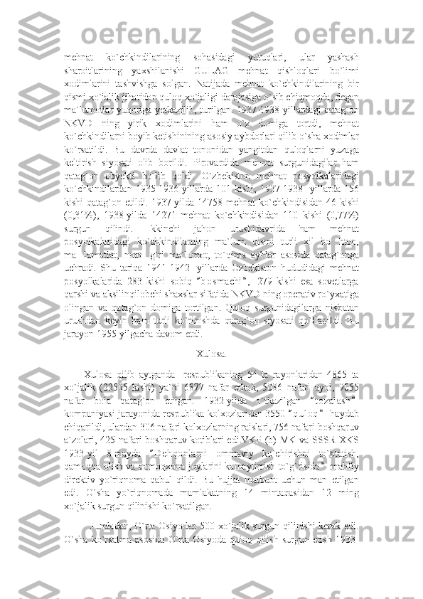 mehnat   ko`chkindilarining   sohasidagi   yutuqlari,   ular   yashash
sharoitlarining   yaxshilanishi   GULAG   mehnat   qishloqlari   bo`limi
xodimlarini   tashvishga   solgan.   Natijada   mehnat   ko`chkindilarining   bir
qismi xo`jalik jihatidan quloq xo`jaligi darajasiga o`sib chiqmoqda, degan
ma`lumotlar yuqoriga yetkazilib, turilgan. 1937-1938 yillardagi qatag`on
NKVD   ning   yirik   xodimlarini   ham   o`z   domiga   tortdi,   mehnat
ko`chkindilarni boyib ketishinining asosiy aybdorlari qilib o`sha xodimlar
ko`rsatildi.   Bu   davrda   davlat   tononidan   yangitdan   quloqlarni   yuzaga
keltirish   siyosati   olib   borildi.   Pirovardida   mehnat   surgunidagilar   ham
qatag`on   obyekti   bo`lib   qoldi.   O`zbekiston   mehnat   posyolkalaridagi
ko`chkindilardan   1935-1936-yillarda   101   kishi,   1937-1938-   yillarda   156
kishi  qatag`on etildi. 1937-yilda 14758 mehnat  ko`chkindisidan 46 kishi
(0,31%),   1938-yilda   14271   mehnat   ko`chkindisidan   110   kishi   (0,77%)
surgun   qilindi.   Ikkinchi   jahon   urushidavrida   ham   mehnat
posyolkalaridagi   ko`chkindilarning   ma`lum   qismi   turli   xil   bo hton,’
ma lomatlat,   noto g`ri   ma`lumot,   to`qima   ayblar   asosida   qatag`onga	
’ ’
uchradi.   Shu   tariqa   1941-1942-   yillarda   Ozbekiston   hududidagi   mehnat
posyolkalarida   283   kishi   sobiq   b o s machi ,   279   kishi   esa   sovetlarga	
“ ”
qarshi va aksilinqilobchi shaxslar sifatida NKVD ning operativ ro`yxatiga
olingan   va   qatag`on   domiga   tortilgan.   Quloq   surgunidagilarga   nisbatan
urushdan   keyin   ham   turli   ko`rinishda   qatag`on   siyosati   qo`llanildi.   Bu
jarayon 1955-yilgacha davom etdi.
Xulosa.
Xulosa   qilib   aytganda     respublikaning   54   ta   rayonlaridan   4865   ta
xo`jalik   (22505   kishi)   ya`ni   6877   nafar   erkak,   5086   nafari   ayol,   9055
nafar   bola   qatag`on   etilgan.   1932-yilda   o`tkazilgan   t o zalash	
“ ”
kompaniyasi jarayonida respublika kolxozlaridan 3550  q u l oq  haydab	
“ ”
chiqarildi, ulardan 306 nafari kolxozlarning raislari, 756 nafari boshqaruv
a`zolari, 425 nafari boshqaruv kotiblari  edi.VKP (b) MK va SSSR XKS
1933-yil   8-mayda   D e hqonlarni   ommaviy   ko`chirishni   to`htatish,	
“
qamoqqa olish va qamoqxona joylarini kamaytirrish to`g`risida  mahfiy	
”
direktiv   yo`riqnoma   qabul   qildi.   Bu   hujjat   matbuot   uchun   man   etilgan
edi.   O`sha   yo`riqnomada   mamlakatning   14   mintaqasidan   12   ming
xo`jalik surgun qilinishi ko`rsatilgan.
               Jumladan, O`rta Osiyodan 500 xo`jalik surgun qilinishi kerak edi.
O`sha   ko`rsatma   asosida   O`rta   Osiyoda   quloq   qilish   surgun   etish   1933- 