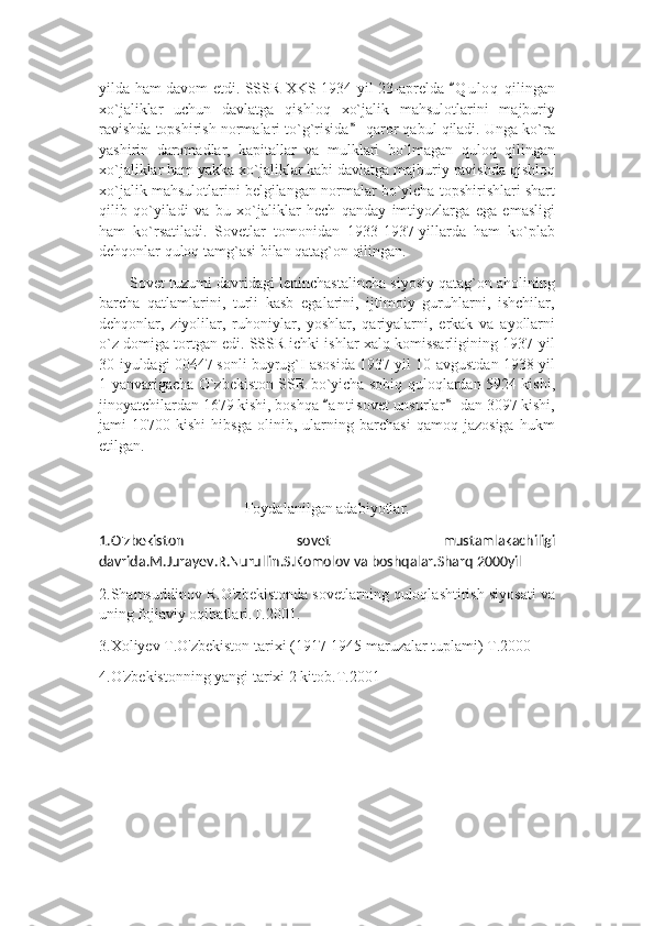 yilda ham davom etdi. SSSR XKS 1934-yil 23-aprelda  Q u l oq  qilingan“
xo`jaliklar   uchun   davlatga   qishloq   xo`jalik   mahsulotlarini   majburiy
ravishda topshirish normalari to`g`risida  qaror qabul qiladi. Unga ko`ra	
”
yashirin   daromadlar,   kapitallar   va   mulklari   bo`lmagan   quloq   qilingan
xo`jaliklar ham yakka xo`jaliklar kabi davlatga majburiy ravishda qishloq
xo`jalik mahsulotlarini belgilangan normalar bo`yicha topshirishlari shart
qilib   qo`yiladi   va   bu   xo`jaliklar   hech   qanday   imtiyozlarga   ega   emasligi
ham   ko`rsatiladi.   Sovetlar   tomonidan   1933-1937-yillarda   ham   ko`plab
dehqonlar quloq tamg`asi bilan qatag`on qilingan. 
Sovet tuzumi davridagi leninchastalincha siyosiy qatag`on aholining
barcha   qatlamlarini,   turli   kasb   egalarini,   ijtimoiy   guruhlarni,   ishchilar,
dehqonlar,   ziyolilar,   ruhoniylar,   yoshlar,   qariyalarni,   erkak   va   ayollarni
o`z domiga tortgan edi. SSSR ichki ishlar xalq komissarligining 1937-yil
30-iyuldagi 00447 sonli buyrug`I asosida 1937-yil 10-avgustdan 1938-yil
1-yanvarigacha O`zbekiston SSR bo`yicha sobiq quloqlardan 5924 kishi,
jinoyatchilardan 1679 kishi, boshqa  a n t isovet unsurlar  dan 3097 kishi,	
“ ”
jami   10700   kishi   hibsga   olinib,   ularning   barchasi   qamoq   jazosiga   hukm
etilgan. 
Foydalanilgan adabiyotlar.
1.O'zbekiston   sovet   mustamlakachiligi
davrida.M.Jurayev.R.Nurullin.S.Komolov va boshqalar.Sharq 2000yil
2.Shamsuddinov R.O'zbekistonda sovetlarning quloqlashtirish siyosati va
uning fojiaviy oqibatlari.T.2001.
3.Xoliyev T.O'zbekiston tarixi (1917-1945 maruzalar tuplami) T.2000
4.O'zbekistonning yangi tarixi 2 kitob.T.2001 