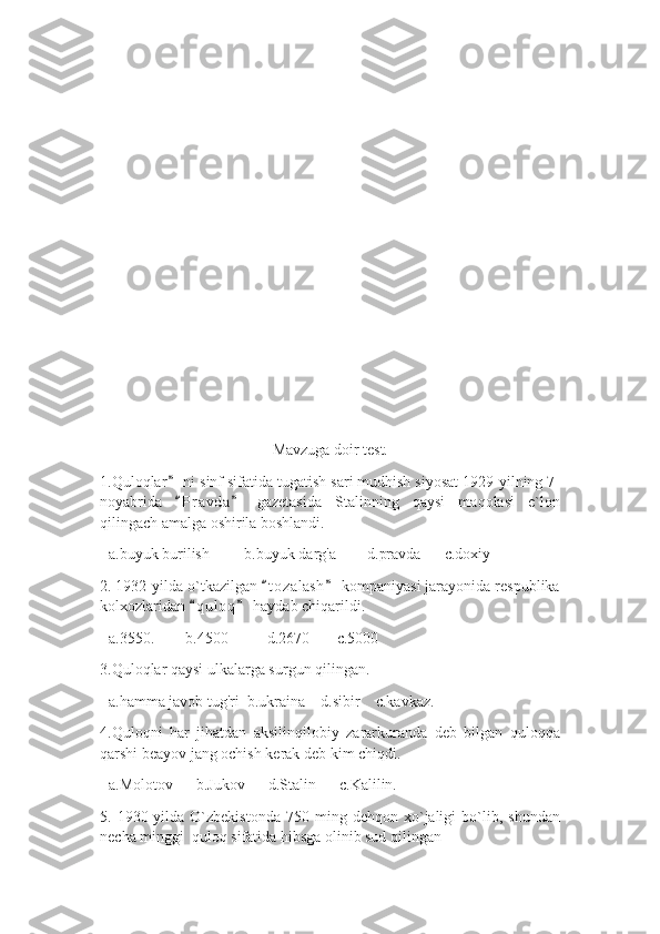 Mavzuga doir test.
1.Quloqlar  ni sinf sifatida tugatish sari mudhish siyosat 1929-yilning 7-”
noyabrida   P r avda   gazetasida   Stalinning   qaysi   maqolasi   e`lon
“ ”
qilingach amalga oshirila boshlandi. 
+a.buyuk burilish         b.buyuk darg'a        d.pravda      c.doxiy
2. 1932-yilda o`tkazilgan  t o zalash  kompaniyasi jarayonida respublika	
“ ”
kolxozlaridan  q u l oq  haydab chiqarildi.	
“ ”
+a.3550.        b.4500          d.2670       c.5000
3.Quloqlar qaysi ulkalarga surgun qilingan.
+a.hamma javob tug'ri  b.ukraina    d.sibir    c.kavkaz.
4.Quloqni   har   jihatdan   aksilinqilobiy   zararkuranda   deb   bilgan   quloqqa
qarshi beayov jang ochish kerak deb kim chiqdi.
+a.Molotov      b.Jukov      d.Stalin      c.Kalilin.
5.  1930-yilda  O`zbekistonda   750   ming  dehqon   xo`jaligi   bo`lib,   shundan
necha minggi  quloq sifatida hibsga olinib sud qilingan 
