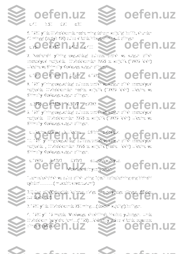 +a.40        b.50       d.70       c.20
6. 1930-yilda O`zbekistonda necha ming dehqon xo`jaligi bo`lib, shundan
40 minggi (qariyb 6%) quloq sifatida hibsga olinib sud qilingan
+a.750          b.850         d.400      c.400
7.   Nechanchi   yilning   avgustidagi   quloqqa   tortish   va   surgun   qilish
operatsiyasi   natijasida     O`zbekistondan   3795   ta   xo`jalik   (17839   kishi)
Ukraina va Shimoliy Kavkazga surgun qilingan.
+a.1931        b.1933        d.1934       c.1935.
8. 1931-yilning avgustidagi  quloqqa tortish va surgun qilish operatsiyasi
natijasida   O`zbekistondan   nechta   xo`jalik   (17839   kishi)   Ukraina   va
Shimoliy Kavkazga surgun qilingan.
+.a.3795       b.3628      d.5177      c.7283
9. 1931-yilning avgustidagi  quloqqa tortish va surgun qilish operatsiyasi
natijasida     O`zbekistondan   3795   ta   xo`jalik   (17839   kishi)   Ukraina   va
Shimoliy Kavkazga surgun qilingan.
+a.Ukraina Kavkaz    b.Ukraina      d.Sibir    c.Kavkaz.
10. 1931-yilning avgustidagi quloqqa tortish va surgun qilish operatsiyasi
natijasida   ,   O`zbekistondan   3795   ta   xo`jalik   (necha     kishi)   Ukraina   va
Shimoliy Kavkazga surgun qilingan.
+a.17839       b.6272        d.7272        c.tug'ri javob yuq.
Mavzuga doir yopiq teslar.
1.Jamoalashtirish va quloq qilish uning fojeali oqibatlarining eng birinchi
aybdori.............( mustabit sovet tuzumi)
2.Quloq   qilish   chog`ida   ko`proq   o`ziga   to`q   ro`yhatga   olingan...(Uziga
tuq dexqonlar).
3.1930-yilda O`zbekistonda 750 ming.....(dexqon xujaligi).bo`ligan.
4.   1930-yil   19-martda   Moskvaga   shoshilinch   hisobot   yuborgan.   Unda
O`zbekiston   bo`yicha   jami....(1195)....kishi   boy   quloq   sifatida   qamoqqa
olingani aytilgan. 