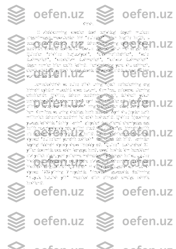 Kirish.
O zbekistonning   sovetlar   davri   tarixidagi   deyarli   mutlaqo’
o`rganilmagan   mavzulardan   biri   q u l oqlar   bilan   bog`liq   bo`lib,   u	
“ ”
qatag`on   etilib   surgun   qilingan   dehqonlarimizning   ayanchli   hayoti,
taqdiridir. Sovetlar  davrida bu mavzu o rganish uchun man etilgan edi.	
’
Quloqlar   q i shloq   burjuaziyasi ,   a k silinqilobchilar ,   x a l q	
“ ” “ ” “
dushmanlari ,   s o t sializm   dushmanlari ,   k o l xoz   dushmanlari
” “ ” “ ”
degan   nomlar   bilan   atalib   kelindi.   Tariximizning   yana   shu   achinarli,
alamli sahifasini  yoritish hozirgi davrda tarixchilar oldida turgan muhim
vazifalardan biridir. 
Jamoalashtirish   va   quloq   qilish   uning   fojeali   oqibatlarining   eng
birinchi   aybdori   mustabid   sovet   tuzumi,   Komfirqa,   qolaversa   ularning
arboblaridir.   Qishloq,   dehqon   taqdirining   fojeali,   dahshatli   yakun
topishining bosh   q a hramonlari  ayni   o`sha  arboblar   edi. Dehqonlarga	
“ ”
qilingan   bu   tajovuz   b o l shevizm   ning   ajdodlaridan   ekan,   uning   ildizi	
“ ”
ham   Komfirqa   va   uning   shtabiga   borib   taqaladi.   Ayni   shu   joydan   turib
millionlab   dehqonlar   taqdirini   hal   etish   boshqarildi.   Qishloq   fojeasining
yuzaga kelishida   d o hiy  Lenin  g`oyalari  dasturilamal  ahamiyatga ega	
“ ”
bo`lib   nazariy-siyosiy   reja   yo`lini   o`tadi.   Q u l oqlar g a   birinchi   bo`lib	
“ ”
o`t   ochgan   ham   Leninning   o`zi   bo`ldi.   Lenin   ishchilarning   dasturi   va
siyosati   q u l oqlarni   yanchib   tashlash   dan   iborat   deb   bildi.   Lenindan	
“ ”
keyingi   ikkinchi   siyosiy   shaxs   Trotskiy   edi.   Q u l oq   tushunchasi   20-	
“ ”
yillar   davomida   asta-sekin   kengaya   bordi,   avval   boshda   kim   batraklarni
o`zi yollab olgan, yani yollanma mehnatdan foydalangan bo`lsa, u quloq
hisoblandi.   Keyinchalik   esa,   barcha   o`ziga   to`q   dehqonlarni   quloq   deb
hisoblash keng tus oldi.  Q u l oqlar  ni sinf sifatida tugatish sari mudhish	
“ ”
siyosat   1929-yilning   7-noyabrida   P r avda   gazetasida   Stalinning	
“ ”
B u y uk   burulish   yili   maqolasi   e`lon   qilingach   amalga   oshirila	
“ ”
boshlandi.  