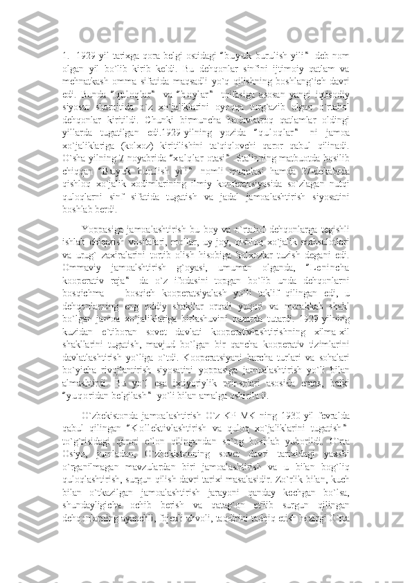 1.   1929-yil  tarixga qora belgi  ostidagi   b u yuk  burulish yili  deb nom“ ”
olgan   yil   bo`lib   kirib   keldi.   Bu   dehqonlar   sinfini   ijtimoiy   qatlam   va
mehnatkash   omma   sifatida   maqsadli   yo`q   qilishning   boshlang`ich   davri
edi.   Bunda   q u l oqlar   va   b o ylar   toifasiga   asosan   yangi   iqtisodiy	
“ ” “ ”
siyosat   sharoitida   o`z   xo`jaliklarini   oyoqqa   turg`azib   olgan   o`rtahol
dehqonlar   kiritildi.   Chunki   birmuncha   badavlatroq   qatlamlar   oldingi
yillarda   tugatilgan   edi.1929-yilning   yozida   q u l oqlar   ni   jamoa	
“ ”
xo`jaliklariga   (kolxoz)   kiritilishini   ta`qiqlovchi   qaror   qabul   qilinadi.
O`sha yilning 7-noyabrida  x a l qlar  otasi  Stalinning matbuotda bosilib	
“ ”
chiqqan   B u yuk   burulish   yili   nomli   maqolasi   hamda   27-dekabrda	
“ ”
qishloq   xo`jalik   xodimlarining   ilmiy   konferensiyasida   so`zlagan   nutqi
quloqlarni   sinf   sifatida   tugatish   va   jadal   jamoalashtirish   siyosatini
boshlab berdi.
Yoppasiga   jamoalashtirish   bu   boy   va   o`rtahol   dehqonlarga   tegishli
ishlab   chiqarish   vositalari,   mollar,   uy-joy,   qishloq   xo`jalik   mahsulotlari
va   urug`   zaxiralarini   tortib   olish   hisobiga   kolxozlar   tuzish   degani   edi.
Ommaviy   jamoalshtirish   g`oyasi,   umuman   olganda,   L e nincha	
“
kooperativ   reja   da   o`z   ifodasini   topgan   bo`lib   unda   dehqonlarni	
”
bosqichma     bosqich   kooperatsiyalash   yo`li   taklif   qilingan   edi,   u	
–
dehqonlarning   eng   oddiy   shakllar   orqali   yuqori   va   murakkab   shakl
bo`lgan   jamoa   xo`jaliklariga   birlashuvini   nazarda   tutardi.   1929-yilning
kuzidan   e`tiboran   sovet   davlati   kooperativlashtirishning   xilma-xil
shakllarini   tugatish,   mavjud   bo`lgan   bir   qancha   kooperativ   tizimlarini
davlatlashtirish   yo`liga   o`tdi.   Kooperatsiyani   barcha   turlari   va   sohalari
bo`yicha   rivojlantirish   siyosatini   yoppasiga   jamoalashtirish   yo`li   bilan
almashtirdi.   Bu   yo`l   esa   ixtiyoriylik   prinsplari   asosida   emas,   balki
y u qoridan belgilash  yo`li bilan amalga oshiriladi.	
“ ”
O`zbekistonda   jamoalashtirish   O`z   KP   MK   ning   1930-yil   fevralda
qabul   qilingan   K o l lektivlashtirish   va   quloq   xo`jaliklarini   tugatish	
“ ”
to`g`risidagi   qarori   e`lon   qilingandan   so`ng   boshlab   yuborildi.   O`rta
Osiyo,   jumladan,   O`zbekistonning   sovet   davri   tarixidagi   yaxshi
o`rganilmagan   mavzulardan   biri   jamoalashtirish   va   u   bilan   bog`liq
quloqlashtirish, surgun qilish davri tarixi masalasidir. Zo`rlik bilan, kuch
bilan   o`tkazilgan   jamoalashtirish   jarayoni   qanday   kechgan   bo`lsa,
shundayligicha   ochib   berish   va   qatag`on   etilib   surgun   qilingan
dehqonlarning ayanchli, fojeali ahvoli, taqdirini tadqiq etish hozirgi O`rta 