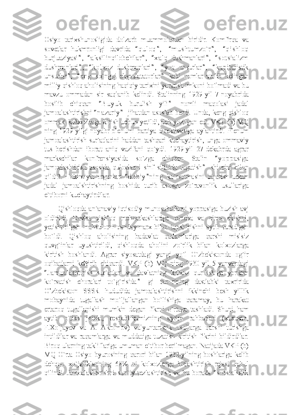 Osiyo   tarixshunosligida   dolzarb   muammolardan   biridir.   Komfirqa   va
sovetlar   hukmronligi   davrida   q u l oq ,   m u s htumzo`r ,   q i s hloq“ ” “ ” “
burjuaziyasi ,   a k s ilinqilobchilar ,   x a l q   dushmanlari ,   s o t sializm	
” “ ” “ ” “
dushmanlari ,   k o l xoz   dushmanlari ,   y o t   unsurlar ,   k a pitalistik
” “ ” “ ” “
unsurlar ,   e n g   so`nggi   ekspulatatorlar   kabi   nomlar   atalib   kelingan	
” “ ”
milliy qishloq aholisining haqiqiy tarixini yaratish imkoni bo`lmadi va bu
mavzu   ommadan   sir   saqlanib   kelindi.   Stalinning   1929-yil   7-noyabrida
bosilib   chiqqan   B u yuk   burulish   yili   nomli   maqolasi   jadal	
“ ”
jamoalashtirishni   n a zariy  jihatdan asoslab  berdi. Unda,  keng qishloq
“ ”
ommasi kolxozlarga kirish uchun yetildi, deb yozilgan edi. VKP (b) MQ
ning   1929-yilgi   noyabr   plenumi   partiya   direktivasiga   aylantirdi.   Plenum
jamoalashtirish   sur`atlarini   haddan   tashqari   kuchaytirish,   unga   ommaviy
tus   berishdan   iborat   aniq   vazifani   qo`ydi.   1929-yil   27-dekabrda   agrar
markschilar   konfrensiyasida   so`zga   chiqqan   Stalin   y o ppasiga	
“
jamoalashtirish   asosida   quloqlarni   sinf   sifatida   tugatish   shiorini   e`lon	
”
qildi2.   Hokimiyat   organlari   d o hiy n i ng   ko`rsatmasini   bajarish   uchun	
“ ”
jadal   jamoalshtirishning   boshida   turib   asosan   zo`ravonlik   usullariga
e`tiborni kuchaytirdilar.
Qishloqda an`anaviy iqtisodiy munosabatlarni  yoppasiga buzish avj
oldirildi.   Davlat   qishloq   mehnatkashlariga   qancha   va   nima   ekishni,
yetishtirilgan   mahsulotni   qanday   narx   bilan   topshirishni   aytib   turadigan
bo`ldi.   Qishloq   aholisining   badavlat   qatlamlariga   qarshi   mislsiz
quvg`inlar   uyushtirildi,   qishloqda   aholini   zo`rlik   bilan   kolxozlarga
kiritish   boshlandi.   Agrar   siyosatdagi   yangi   yo`l   O`zbekistonda   og`ir
oqibatlarni   keltirib   chiqardi.   VKP   (b)   MQ   ning   1930-yil   5-yanvardagi
J a m oalashtirish   sur`atlari   va   davlatning   kolxoz   qurilishiga   yordam	
“
ko`rsatish   choralari   to`g`risida   gi   qarorining   dastlabki   ta	
” х ririda
O’zbekiston   SSSR   hududida   jamoalashtirishni   ikkinchi   besh   yillik
mobaynida   tugallash   mo`ljallangan   bo`lishiga   qaramay,   bu   harakat
ertaroq   tugallanishi   mumkin   degan   fikrni   o`rtaga   tashladi.   Shuni   ham
aytib   o`tish   joizki,   respublikamizning   ayrim   rahbarlari   (xususan,
F.Xo`jayev   va   A.   Akromov)   valyuntaristik   usullarga   qarshi   turishga
intildilar   va   raqamlarga   va   muddatiga   tuzatish   kiritish   fikrini   bildirdilar.
Biroq ularning takliflariga umuman e`tibor berilmagan. Natijada VKP (b)
MQ   O`rta   Osiyo   byurosining   qarori   bilan   1932-yilning   boshlariga   kelib
dehqon   xo`jaliklarining   68%   ni   kolxozlarga   birlashtirish   rejasi   qabul
qilindi.   Jamoalashtirishni   sun`iy   tezlashtirish   va   bu   borada   s o t sialistik	
“ 