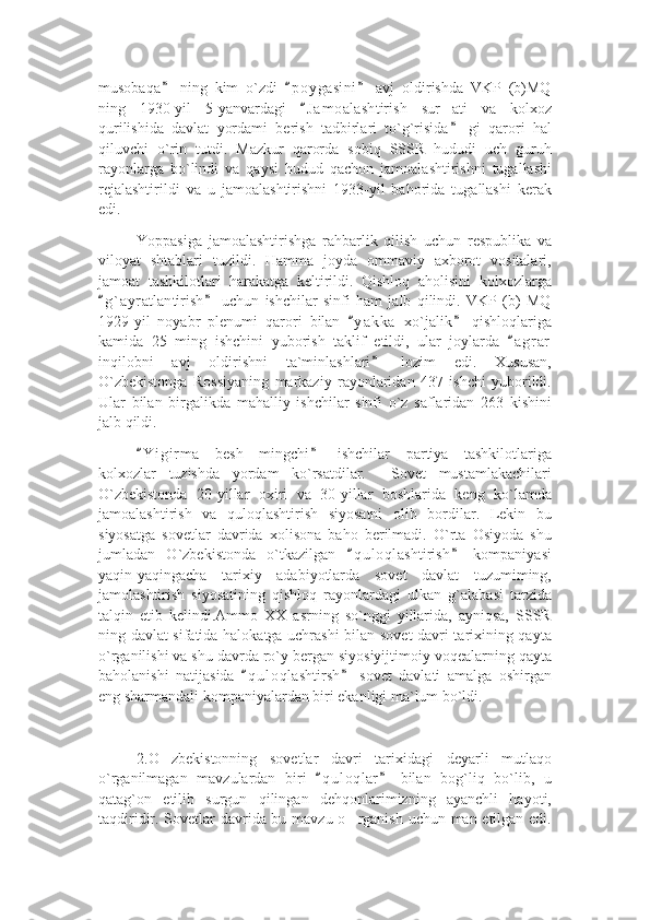 musobaqa   ning   kim   o`zdi   p o ygasini   avj   oldirishda   VKP   (b)MQ” “ ”
ning   1930-yil   5-yanvardagi   J a m oalashtirish   sur ati   va   kolxoz	
“	’
qurilishida   davlat   yordami   berish   tadbirlari   to`g`risida   gi   qarori   hal
”
qiluvchi   o`rin   tutdi.   Mazkur   qarorda   sobiq   SSSR   hududi   uch   guruh
rayonlarga   bo`lindi   va   qaysi   hudud   qachon   jamoalashtirishni   tugallashi
rejalashtirildi   va   u   jamoalashtirishni   1933-yil   bahorida   tugallashi   kerak
edi.
Yoppasiga   jamoalashtirishga   rahbarlik   qilish   uchun   respublika   va
viloyat   shtablari   tuzildi.   Hamma   joyda   ommaviy   axborot   vositalari,
jamoat   tashkilotlari   harakatga   keltirildi.   Qishloq   aholisini   kolxozlarga
g ` ayratlantirish   uchun   ishchilar   sinfi   ham   jalb   qilindi.   VKP   (b)   MQ	
“ ”
1929-yil   noyabr   plenumi   qarori   bilan   y a kka   xo`jalik   qishloqlariga	
“ ”
kamida   25   ming   ishchini   yuborish   taklif   etildi,   ular   joylarda   a g r ar	
“
inqilobni   avj   oldirishni   ta`minlashlari   lozim   edi.   Xususan,	
”
O`zbekistonga   Rossiyaning   markaziy   rayonlaridan   437   ishchi   yuborildi.
Ular   bilan   birgalikda   mahalliy   ishchilar   sinfi   o`z   saflaridan   263   kishini
jalb qildi. 
Y i girma   besh   mingchi   ishchilar   partiya   tashkilotlariga	
“ ”
kolxozlar   tuzishda   yordam   ko`rsatdilar.     Sovet   mustamlakachilari
O`zbekistonda   20-yillar   oxiri   va   30-yillar   boshlarida   keng   ko`lamda
jamoalashtirish   va   quloqlashtirish   siyosatni   olib   bordilar.   Lekin   bu
siyosatga   sovetlar   davrida   xolisona   baho   berilmadi.   O`rta   Osiyoda   shu
jumladan   O`zbekistonda   o`tkazilgan   q u l oqlashtirish   kompaniyasi	
“ ”
yaqin-yaqingacha   tarixiy   adabiyotlarda   sovet   davlat   tuzumiming,
jamolashtirish   siyosatining   qishloq   rayonlardagi   ulkan   g`alabasi   tarzida
talqin   etib   kelindi.Ammo   XX   asrning   so`nggi   yillarida,   ayniqsa,   SSSR
ning davlat sifatida halokatga uchrashi bilan sovet davri tarixining qayta
o`rganilishi va shu davrda ro`y bergan siyosiyijtimoiy voqealarning qayta
baholanishi   natijasida   q u l oqlashtirsh   sovet   davlati   amalga   oshirgan	
“ ”
eng sharmandali kompaniyalardan biri ekanligi ma`lum bo`ldi.
2.O zbekistonning   sovetlar   davri   tarixidagi   deyarli   mutlaqo	
’
o`rganilmagan   mavzulardan   biri   q u l oqlar   bilan   bog`liq   bo`lib,   u	
“ ”
qatag`on   etilib   surgun   qilingan   dehqonlarimizning   ayanchli   hayoti,
taqdiridir. Sovetlar  davrida bu mavzu o rganish uchun man etilgan edi.	
’ 