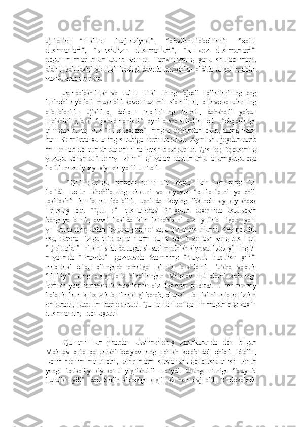 Quloqlar   q i shloq   burjuaziyasi ,   a k silinqilobchilar ,   x a l q“ ” “ ” “
dushmanlari ,   s o t sializm   dushmanlari ,   k o l xoz   dushmanlari
” “ ” “ ”
degan   nomlar   bilan   atalib   kelindi.   Tariximizning   yana   shu   achinarli,
alamli sahifasini  yoritish hozirgi davrda tarixchilar oldida turgan muhim
vazifalardan biridir. 
Jamoalashtirish   va   quloq   qilish   uning   fojeali   oqibatlarining   eng
birinchi   aybdori   mustabid   sovet   tuzumi,   Komfirqa,   qolaversa   ularning
arboblaridir.   Qishloq,   dehqon   taqdirining   fojeali,   dahshatli   yakun
topishining bosh   q a hramonlari  ayni   o`sha  arboblar   edi. Dehqonlarga	
“ ”
qilingan   bu   tajovuz   b o l shevizm   ning   ajdodlaridan   ekan,   uning   ildizi	
“ ”
ham   Komfirqa   va   uning   shtabiga   borib   taqaladi.   Ayni   shu   joydan   turib
millionlab   dehqonlar   taqdirini   hal   etish   boshqarildi.   Qishloq   fojeasining
yuzaga kelishida   d o hiy  Lenin  g`oyalari  dasturilamal  ahamiyatga ega	
“ ”
bo`lib nazariy-siyosiy reja yo`lini o`tadi.
  Q u l oqlar g a   birinchi   bo`lib   o`t   ochgan   ham   Leninning   o`zi	
“ ”
bo`ldi.   Lenin   ishchilarning   dasturi   va   siyosati   q u l oqlarni   yanchib	
“
tashlash   dan  iborat   deb  bildi.  Lenindan  keyingi  ikkinchi  siyosiy  shaxs	
”
Trotskiy   edi.   Q u l oq   tushunchasi   20-yillar   davomida   asta-sekin	
“ ”
kengaya   bordi,   avval   boshda   kim   batraklarni   o`zi   yollab   olgan,   yani
yollanma mehnatdan foydalangan bo`lsa, u quloq hisoblandi. Keyinchalik
esa,   barcha   o`ziga   to`q   dehqonlarni   quloq   deb   hisoblash   keng   tus   oldi.
Q u l oqlar  ni sinf sifatida tugatish sari mudhish siyosat 1929-yilning 7-	
“ ”
noyabrida   P r avda   gazetasida   Stalinning   B u yuk   burulish   yili	
“ ” “ ”
maqolasi   e`lon   qilingach   amalga   oshirila   boshlandi.   O`sha   vaqtda
d o hiy   ning   o`ng   qo`li   hisoblangan   Molatov   quloqlarni   kolxozga	
“ ”
kiritish   yoki   kiritmaslik   masalasida   o`z   fikrlarini   bildirdi.   U   har   qanday
holatda ham kolxozda bo`lmasligi kerak, chunki u bu ishni nafaqat izdan
chiqaradi, hatto uni barbod etadi. Quloq hali qo`lga olinmagan eng xavfli
dushmandir, - deb aytadi. 
Quloqni   har   jihatdan   aksilinqilobiy   zararkuranda   deb   bilgan
Molatov   quloqqa   qarshi   beayov   jang   ochish   kerak   deb   chiqdi.   Stalin,
Lenin   nomini   niqob   etib,   dehqonlarni   sotsialistik   geneotsid   qilish   uchun
yangi   iqtisodiy   siyosatni   yig`ishtirib   qo`ydi.   Uning   o`rniga   b u yuk	
“
burulish   yili   dan   Stalin   shaxsiga   sig`inish   ham   avj   oldi.   21-dekabrda	
” 