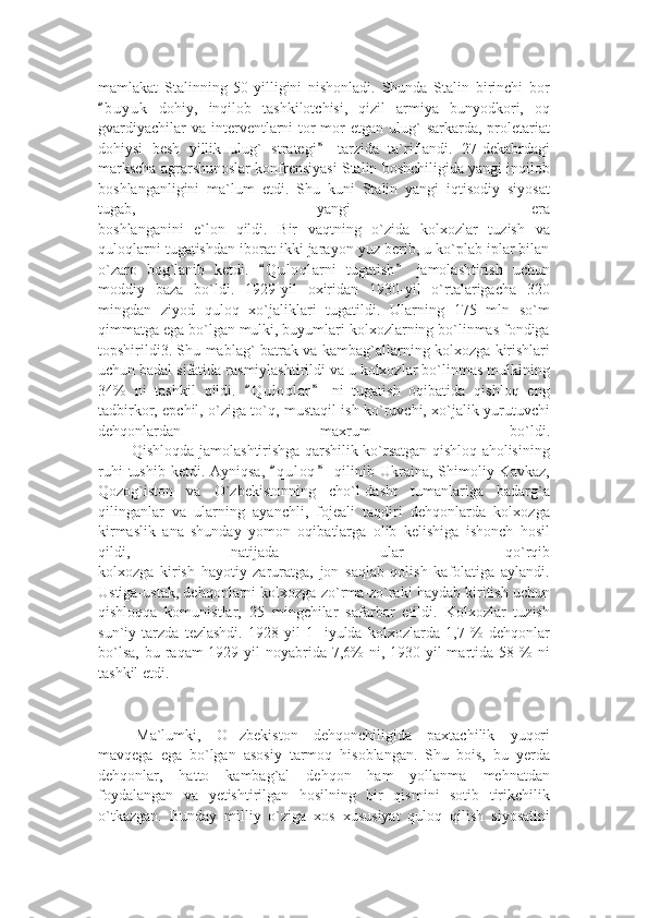 mamlakat   Stalinning   50-yilligini   nishonladi.   Shunda   Stalin   birinchi   bor
b u yuk   dohiy,   inqilob   tashkilotchisi,   qizil   armiya   bunyodkori,   oq“
gvardiyachilar   va  interventlarni  tor-mor  etgan  ulug`  sarkarda,  proletariat
dohiysi   besh   yillik   ulug`   strategi   tarzida   ta`riflandi.   27-dekabrdagi	
”
markscha agrarshunoslar konfrensiyasi Stalin boshchiligida yangi inqilob
boshlanganligini   ma`lum   etdi.   Shu   kuni   Stalin   yangi   iqtisodiy   siyosat
tugab,   yangi   era
boshlanganini   e`lon   qildi.   Bir   vaqtning   o`zida   kolxozlar   tuzish   va
quloqlarni tugatishdan iborat ikki jarayon yuz berib, u ko`plab iplar bilan
o`zaro   bog`lanib   ketdi.   Q u l oqlarni   tugatish   jamolashtirish   uchun	
“ ”
moddiy   baza   bo`ldi.   1929-yil   oxiridan   1930-yil   o`rtalarigacha   320
mingdan   ziyod   quloq   xo`jaliklari   tugatildi.   Ularning   175   mln   so`m
qimmatga ega bo`lgan mulki, buyumlari kolxozlarning bo`linmas fondiga
topshirildi3. Shu mablag` batrak va kambag`allarning kolxozga kirishlari
uchun badal sifatida rasmiylashtirildi va u kolxozlar bo`linmas mulkining
34%   ni   tashkil   qildi.   Q u l oqlar   ni   tugatish   oqibatida   qishloq   eng	
“ ”
tadbirkor, epchil, o`ziga to`q, mustaqil ish ko`ruvchi, xo`jalik yurutuvchi
dehqonlardan   maxrum   bo`ldi.
             Qishloqda jamolashtirishga qarshilik ko`rsatgan qishloq aholisining
ruhi   tushib  ketdi. Ayniqsa,   q u l oq   qilinib  Ukraina, Shimoliy Kavkaz,	
“ ”
Qozog`iston   va   O`zbekistonning   cho`l-dasht   tumanlariga   badarg`a
qilinganlar   va   ularning   ayanchli,   fojeali   taqdiri   dehqonlarda   kolxozga
kirmaslik   ana   shunday   yomon   oqibatlarga   olib   kelishiga   ishonch   hosil
qildi,   natijada   ular   qo`rqib
kolxozga   kirish   hayotiy   zaruratga,   jon   saqlab   qolish   kafolatiga   aylandi.
Ustiga-ustak, dehqonlarni kolxozga zo`rma-zo`raki haydab kiritish uchun
qishloqqa   komunistlar,   25   mingchilar   safarbar   etildi.   Kolxozlar   tuzish
sun`iy   tarzda   tezlashdi.   1928-yil   1-   iyulda   kolxozlarda   1,7   %   dehqonlar
bo`lsa,  bu  raqam  1929-yil  noyabrida  7,6%   ni, 1930-yil   martida  58  %  ni
tashkil etdi. 
Ma`lumki,   O zbekiston   dehqonchiligida   paxtachilik   yuqori	
’
mavqega   ega   bo`lgan   asosiy   tarmoq   hisoblangan.   Shu   bois,   bu   yerda
dehqonlar,   hatto   kambag`al   dehqon   ham   yollanma   mehnatdan
foydalangan   va   yetishtirilgan   hosilning   bir   qismini   sotib   tirikchilik
o`tkazgan.   Bunday   milliy   o`ziga   xos   xususiyat   quloq   qilish   siyosatini 