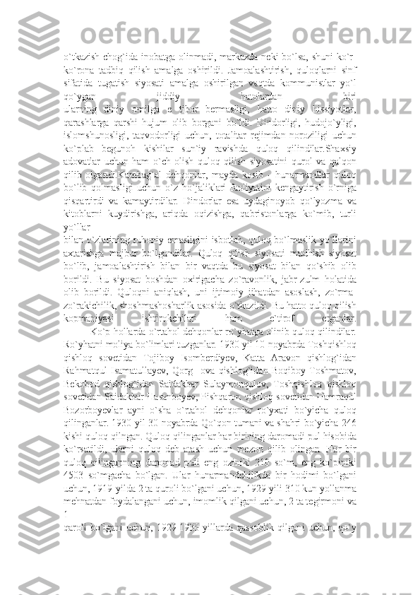 o`tkazish  chog`ida inobatga olinmadi, markazda neki bo`lsa, shuni  ko`r-
ko`rona   tadbiq   qilish   amalga   oshirildi.   Jamoalashtirish,   quloqlarni   sinf
sifatida   tugatish   siyosati   amalga   oshirilgan   vaqtda   kommunistlar   yo`l
qo`ygan   jiddiy   hatolardan   biri
ularning   diniy   omilga   e tibor   bermasligi,   hatto   diniy   hissiyotlar,’
qarashlarga   qarshi   hujum   olib   borgani   bo`ldi.   Dindorligi,   hudojo`yligi,
islomshunosligi,   taqvodorligi   uchun,   totalitar   rejimdan   noroziligi   uchun
ko`plab   begunoh   kishilar   sun`iy   ravishda   quloq   qilindilar.Shaxsiy
adovatlar   uchun   ham   o`ch   olish   quloq   qilish   siyosatini   qurol   va   qalqon
qilib   olgandi.Kambag`al   dehqonlar,   mayda   kosib   -   hunarmandlar   quloq
bo`lib   qolmasligi   uchun   o`z   ho`jaliklari   faoliyatini   kengaytirish   o`rniga
qisqartirdi   va   kamaytirdilar.   Dindorlar   esa   uydaginoyob   qo`lyozma   va
kitoblarni   kuydirishga,   ariqda   oqizishga,   qabristonlarga   ko`mib,   turli
yo`llar
bilan o`zlarining ruhoniy emasligini isbotlab, quloq bo`lmaslik yo`llarini
axtarishga   majbur   bo`lgandilar.   Quloq   qilish   siyosati   mudhish   siyosat
bo`lib,   jamoalashtirish   bilan   bir   vaqtda   bu   siyosat   bilan   qo`shib   olib
borildi.   Bu   siyosat   boshdan   oxirigacha   zo`ravonlik,   jabr-zulm   holatida
olib   borildi.   Quloqni   aniqlash,   uni   ijtimoiy   jihatdan   asoslash,   zo`rma-
zo`rakichilik, shoshmashosharlik asosida o`tkazildi. Bu hatto quloq qilish
kopmaniyasi   ishtirokchilari   ham   e`tirof   etganlar.
          Ko`p hollarda o`rtahol dehqonlar ro`yhatga olinib quloq qilindilar.
Ro`yhatni moliya bo`limlari tuzganlar. 1930-yil 10-noyabrda Toshqishloq
qishloq   sovetidan   Tojiboy   Isomberdiyev,   Katta   Aravon   qishlog`idan
Rahmatqul   Isamatullayev,   Qorg ova   qishlog`idan   Boqiboy   Toshmatov,	
’
Bekobod   qishlog`idan   Saidakbar   Sulaymonqulov,   Toshqishloq   qishloq
sovetidan Saidakbar Hasanboyev, Pishqaron qishloq sovetidan Hamraqul
Bozorboyevlar   ayni   o`sha   o`rtahol   dehqonlar   ro`yxati   bo`yicha   quloq
qilinganlar. 1930-yil 30-noyabrda Qo`qon tumani va shahri bo`yicha 246
kishi quloq qilngan. Quloq qilinganlar har birining daromadi pul hisobida
ko`rsatildi,   ularni   quloq   deb   atash   uchun   mezon   qilib   olingan.   Har   bir
quloq   qilinganning   daromad   puli   eng   oziniki   210   so`m,   eng   ko`piniki
4503   so`mgacha   bo`lgan.   Ular   hunarmandchilikda   bir   hodimi   bo`lgani
uchun, 1919-yilda 2 ta quroli bo`lgani uchun, 1929-yili 310 kun yollanma
mehnatdan foydalangani uchun, imomlik qilgani uchun, 2 ta tegirmoni va
1
qaroli   bo`lgani   uchun,  1929-1930  yillarda  qassoblik  qilgani   uchun, qo`y 