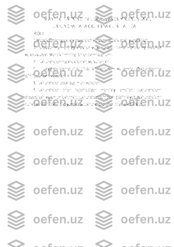 MANTIK ILMINING PREDMETI, ASOSIY KONUNLARI.
TUShUNChA TAFAKKUR ShAKLI SIFATIDA
Reja :
1.Mantik ilmining asosiy masalalari va ularni tadkik etish yunalishlari.
2. Tafakkurning mantikiy shakllari va konunlari. Formal mantikning predmeti
va strukturasi. Mantik ilmining fanlar tizimidagi urni.
3  Tushunchalarning shakllanishi va kullanishi.
4       Tushunchalarning   tilda   ifoda   kilinishi:   nom   va   termin,   Tushunchaning
ta’rifi, tuzilishi va turlari.
5.Tushunchalar urtasidagi munosabatlar.
6.Tushunchalar   bilan   bajariladigan   mantikiy   amallar:   tushunchalarni
chegaralash va umumlashtirish; tushunchani  ta’riflash (definisiya); tushunchalarni
bulish va tasniflash. Fikr yuritishda tushunchalar bilan boglik xatoliklar. 