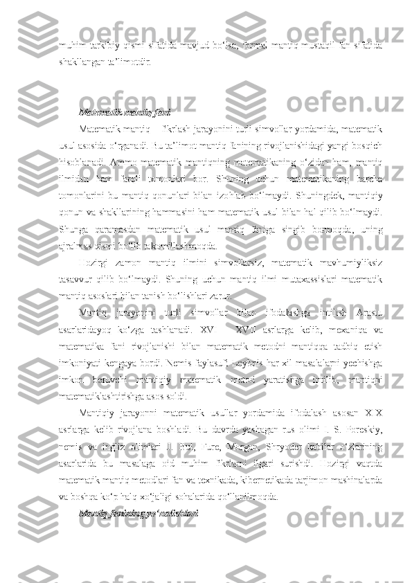 muhim  tarkibiy qismi  sifatida mavjud bo‘lsa,  formal  mantiq mustaqil  fan sifatida
shakllangan ta’limotdir.
Matematik mantiq fani
Matematik mantiq – fikrlash jarayonini turli simvollar yordamida, matematik
usul asosida o‘rganadi. Bu ta’limot mantiq fanining rivojlanishidagi yangi bosqich
hisoblanadi.   Ammo   matematik   mantiqning   matematikaning   o‘zidan   ham,   mantiq
ilmidan   ham   farqli   tomonlari   bor.   Shuning   uchun   matematikaning   barcha
tomonlarini   bu   mantiq   qonunlari   bilan   izo h lab   bo‘lmaydi.   Shuningdek,   mantiqiy
qonun va shakllarining hammasini ham matematik usul bilan hal qilib bo‘lmaydi.
Shunga   qaramasdan   matematik   usul   mantiq   faniga   singib   bormoqda ,   u ning
ajralmas qismi bo‘lib takomillashmoqda.
Hozirgi   zamon   mantiq   ilmini   simvollarsiz,   matematik   mavhumiyliksiz
tasavvur   qilib   bo‘lmaydi.   Shuning   uchun   mantiq   ilmi   mutaxassislari   matematik
mantiq asoslari bilan tanish bo‘lishlari zarur. 
Mantiq   jarayonini   turli   simvollar   bilan   ifodalashga   intilish   Arastu
asarlaridayoq   ko‘zga   tashlanadi.   XVI   –   XVII   asrlarga   kelib ,   mexaniqa   va
matematika   fani   rivojlanishi   bilan   matematik   metodni   mantiqqa   tadbiq   etish
imkoniyati kengaya bordi. Nemis faylasufi Leybnis har xil masalalarni  yechishga
imkon   beruvchi   mantiqiy   matematik   metod   yaratishga   intilib,   mantiqni
matematiklashtirishga asos soldi. 
Mantiqiy   jarayonni   matematik   usullar   yordamida   ifodalash   asosan   XIX
asrlarga   kelib   rivojlana   boshladi.   Bu   davrda   yashagan   rus   olimi   I.   S.   Poreskiy,
nemis   va   ingliz   olimlari   J.   Bul,   Fure,   Morgan,   Shryoder   kabilar   o‘zlarining
asarlarida   bu   masalaga   oid   muhim   fikrlarni   ilgari   surishdi.   Hozirgi   vaqtda
matematik mantiq metodlari fan va texnikada, kibernetikada tarjimon mashinalarda
va boshqa ko‘p halq xo‘jaligi sohalarida qo‘llanilmoqda. 
Mantiq fanining yo‘nalishlari 