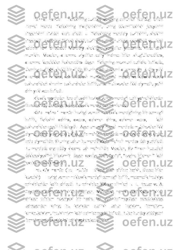 Formal   mantiq     -   fikrlashning   tuzilishi   va   uning   qonunlari   haqidagi   fandir.
Formal   mantiq   fikrlashning   rivojlanishini,   uning   takomillashish   jarayonini
o‘rganishni   o‘zidan   soqit   qiladi.   U   fikrlashning   mantiqiy   tuzilishini,   shaklini
o‘rganadi. Insonning fikrlash shakli, tuzilishi turli qonunlarga asoslanadi va ularni
keltirib   ham   chiqaradi.   Mantiqiy   shakllarni   simvollar   yordamida   ifoda   etish
mumkin.   Masalan,   «Hamma   ziyolilar   aqliy   mehnat   bilan   shug‘ullanadilar»,
«Hamma   kapalaklar   hasharotdir»   degan   fikrlarning   mazmuni   turlicha   bo‘lsada,
ularning tuzilishi, shakli bir xildir. Shuning uchun ularni «Hamma S – R dir» yoki
«Hamma   a   –   v   dir»,   deb   ifodalash   mumkin.Formal   mantiq   va   klassik   mantiq
tushunchalari   sinonim   tushunchalar   bo‘lib,unda   muloxazalar   ikki   qiymatli,   ya’ni
chin yoki xato bo‘ladi.
Klassik mantiqdan farq qiluvchi hozirgi zamon mantig‘i turli yo‘nalishlardan
iborat bo‘lib, ular birgalikda noklassik mantiq deb nomlanadi.
Ko‘p   ma’noli   mantiq   hozirgi   zamon   noklassik   mantig‘ining   bir   tarmog‘i
bo‘lib,   fikrlashni   «chin»,   «xato»,   «qisman   chin»,   «qisman   xato»,       kabi
tushunchalar   orqali   ifodalaydi.     Agar   umumiy   formal   mantiqda   mulohazalar   ikki
qiymatli (chin yoki xato) bo‘lsa, ko‘p ma’noli mantiqda mulohazalar uch va undan
ortiq qiymatlidir. Shuning uchun bu mantiq «ko‘p ma’noli mantiq» deb yuritiladi.
Bu   mantiqda   eng   oddiy   sistema   uch   ma’nolidir.   Masalan,   Siz   “inson   huquqlari
deklarasiyasi”ni   bilasizmi?   -degan   savolga   “ha”,   “yo‘q”,   “ozgina   bilaman   ”   kabi
javoblarni olish mumkin. 
Induktiv   mantiq   (lot.   Intuitio   –   dikqat   bilan   e’tibor   berish,   diqqat   bilan
kuzatish) – Hozirgi zamon noklassik mantig‘i tarmog‘i bo‘lib, matematik intuisiya
prinsiplaridan   kelib   chiqadi.   Bu   prinsiplar   XX   asr   olimlari   L.   E.   Brauer   va   A.
Geytinglar   tomonidan   ishlab   chiqilgan.   Ma’lumki,   nemis   olimi   Kantor   ishlab
chikqan   to‘plam   nazariyasi   bir   necha   hal   qilib   bo‘lmaydigan   paradokslarga
uchragandan   so‘ng,   bu   krizisdan   qutilish   uchun   logisizm,   formalizm,
konstruktivizm, intuisionizm kabi oqimlar paydo bo‘ladi. Bular bunday ziddiyatni
formal mantiq asosida hal qilishga harakat qildilar. 