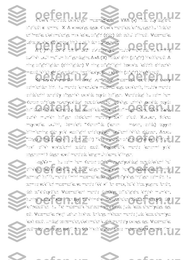 Klassik   mantiqqa   asoslangan   matematikada        XA   (x)   ifoda   quyidagicha
o‘qiladi: «Hamma   X  A xossasiga ega». Klassik mantikqa ko‘ra, agar bu ifodalar
arifmetika aksiomalariga mos kelsa, to‘g‘ri (chin) deb qabul qilinadi. Matematika
uchta musbat sonlarning bir butuni  h  dan tuzilgan , uni  
A   ( h ) ning   tashkil   topish   usuli   qiziqtirmaydi.   Intuitiv   mantiq da   bu   sonning
tuzilish usuli ma’lum bo‘lgandagina AxA (X) ifodasi chin (to‘g‘ri) hisoblanadi. A
ning   to‘g‘riligidan   (chinligidan)   V   ning   to‘g‘riligi ni   bevosita   kel tir ib   chiq ar ish
metodi ishlab chiqilgandagina, impl i kasiya (a    v) chin (to‘g‘ri) hisoblanadi. 
Konsruktiv   mantiq   –   hozirgi   zamondagi   matematik   mantiqning   asosiy
oqimlaridan   biri.   Bu   mantiq   konstruktiv   matematikaga   asoslanib,   intuitiv   mantiq
qoidalarini   tanqidiy   o‘rganish   asosida   paydo   bo‘lgan.   Mantiqdagi   bu   oqim   ham
Kantor   to‘plam   nazariyasidagi   paradoksni   hal   qilishga   ur i nish   asosida   paydo
bo‘ldi. Konstruktiv   mantiq   real   voqelikda   mavjud   bo‘lmagan   ham,   lekin   fikrda
qurish   mumkin   bo‘lgan   obektlarni   mantiqiy   taxlil   qiladi.   Xususan,   Sokrat
mayovtika   usulini,   Demokrit   “Kanon”da   (kanon   –   mezon,   qoida)   tayyor
bilimlarning   chin   yoki   xatoligini   aniqlaydigan   usullarni   ishlab   chiqqan,   Arastu
“Organon”ida (organon – bilim quroli) fikrni mantiqan to‘g‘ri qo‘rish va bilimlarni
hosil   qilish   vositalarini   tadqiq   etadi.   Keyinchalik   mantiq   kanonmi   yoki
organonmi ? degan savol mantiqda keng muhokama kilingan.
Logisizm   –   bu   oqim   ham   Kantor   to‘plam   nazariyasidagi   paradokslarni   hal
qilishga   intilish   asosida   vujudga   kelgan.   Logisizm   ham   noklassik   mantiqning
tarmog‘i bo‘lib, mantiq ilmini matematikadan ustun qo‘yishga intilgan oqimdir. Bu
tarmoq vakillari matematika va mantiq ikki xil fan emas, balki bitta yagona fandir,
deb   ta’kidlaydilar.   Matematikani   mantiq   doirasiga   to‘laligicha   kiritish   mumkin,
buning   uchun   xech   qanday   qo‘shimcha   tushunchalar   talab   qilinmaydi   deb
ko‘rsatadilar.   Bu   fikr   matematik   haqiqatni   aniqlashda   juda   katta   ahamiyatga   ega
edi. Matematika rivoji uchun boshqa fanlarga nisbatan mantiq juda katta ahamiyat
kasb etadi. Undagi teoremalar, aksiomalar kuchli mantiqiy asosga ega. Matematika
qadimdan   mantiqan   izchil   fan   deb   hisoblangan.   Biroq   matematikani   mantiq   ilmi 