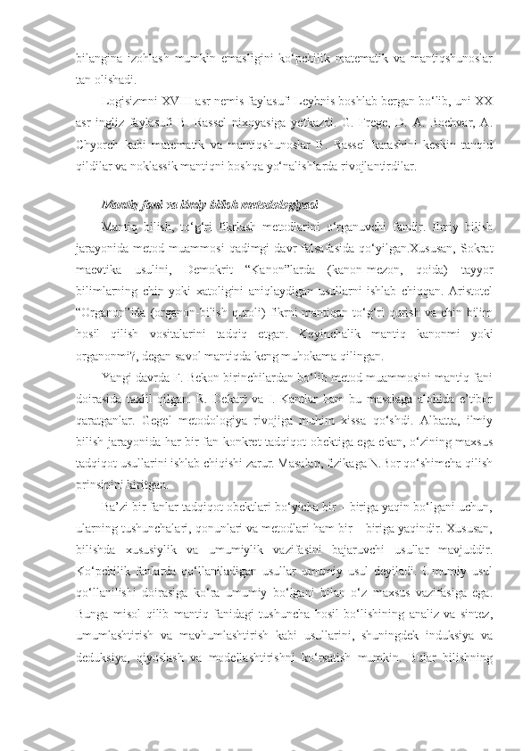 bilangina   izohlash   mumkin   emasligini   ko‘pchilik   matematik   va   mantiqshunoslar
tan olishadi. 
Logisizmni XVIII asr nemis faylasufi Leybnis boshlab bergan bo‘lib, uni XX
asr   ingliz   faylasufi   B.   Rassel   nixoyasiga   yetkazdi.   G.   Frege,   D.   A.   Bochvar,   A.
Chyorch   kabi   matematik   va   mantiqshunoslar   B.   Rassel   karashini   keskin   tanqid
qildilar va noklassik mantiqni boshqa yo‘nalishlarda rivojlantirdilar.
                  
Mantiq fani va ilmiy bilish metodologiyasi
Mantiq   bilish,   to‘g‘ri   fikrlash   metodlarini   o‘rganuvchi   fandir.   Ilmiy   bilish
jarayonida   metod   muammosi   qadimgi   davr   falsafasida   qo‘yilgan.Xususan,   Sokrat
maevtika   usulini,   Demokrit   “Kanon”larda   (kanon-mezon,   qoida)   tayyor
bilimlarning   chin   yoki   xatoligini   aniqlaydigan   usullarni   ishlab   chiqqan.   Aristotel
“Organon”ida (organon-bilish quroli)  fikrni mantiqan to‘g‘ri  qurish va chin bilim
hosil   qilish   vositalarini   tadqiq   etgan.   Keyinchalik   mantiq   kanonmi   yoki
organonmi?, degan savol mantiqda keng muhokama qilingan.
Yangi davrda F. Bekon birinchilardan bo‘lib metod muammosini mantiq fani
doirasida   taxlil   qilgan.   R.   Dekart   va   I.   Kantlar   ham   bu   masalaga   alohida   e’tibor
qaratganlar.   Gegel   metodologiya   rivojiga   muhim   xissa   qo‘shdi.   Albatta,   ilmiy
bilish jarayonida har bir fan konkret tadqiqot obektiga ega ekan, o‘zining maxsus
tadqiqot usullarini ishlab chiqishi zarur. Masalan, fizikaga N.Bor qo‘shimcha qilish
prinsipini kiritgan.
Ba’zi bir fanlar tadqiqot obektlari bo‘yicha bir – biriga yaqin bo‘lgani uchun,
ularning tushunchalari, qonunlari va metodlari ham bir – biriga yaqindir. Xususan,
bilishda   xususiylik   va   umumiylik   vazifasini   bajaruvchi   usullar   mavjuddir.
Ko‘pchilik   fanlarda   qo‘llaniladigan   usullar   umumiy   usul   deyiladi.   Umumiy   usul
qo‘llanilishi   doirasiga   ko‘ra   umumiy   bo‘lgani   bilan   o‘z   maxsus   vazifasiga   ega.
Bunga   misol   qilib   mantiq   fanidagi   tushuncha   hosil   bo‘lishining   analiz   va   sintez,
umumlashtirish   va   mavhumlashtirish   kabi   usullarini,   shuningdek   induksiya   va
deduksiya,   qiyoslash   va   modellashtirishni   ko‘rsatish   mumkin.   Bular   bilishning 