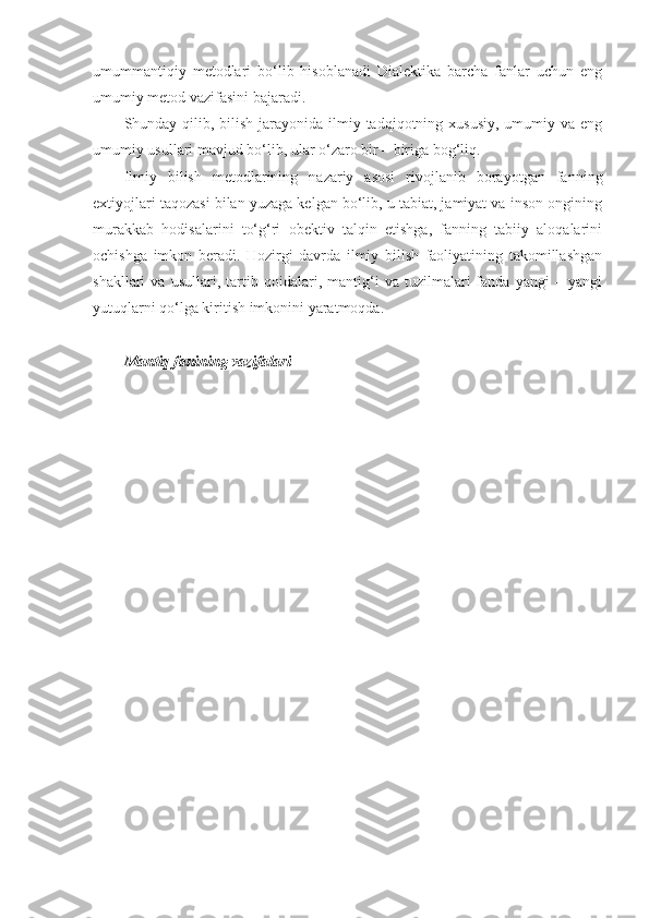 umummantiqiy   metodlari   bo‘lib   hisoblanadi   Dialektika   barcha   fanlar   uchun   eng
umumiy metod vazifasini bajaradi.
Shunday qilib, bilish  jarayonida  ilmiy tadqiqotning xususiy,  umumiy va eng
umumiy usullari mavjud bo‘lib, ular o‘zaro bir – biriga bog‘liq. 
Ilmiy   bilish   metodlarining   nazariy   asosi   rivojlanib   borayotgan   fanning
extiyojlari taqozasi bilan yuzaga kelgan bo‘lib, u tabiat, jamiyat va inson ongining
murakkab   hodisalarini   to‘g‘ri   obektiv   talqin   etishga,   fanning   tabiiy   aloqalarini
ochishga   imkon   beradi.   Hozirgi   davrda   ilmiy   bilish   faoliyatining   takomillashgan
shakllari   va   usullari,   tartib   qoidalari,   mantig‘i   va   tuzilmalari   fanda   yangi   –   yangi
yutuqlarni qo‘lga kiritish imkonini yaratmoqda.
Mantiq fanining vazifalari 