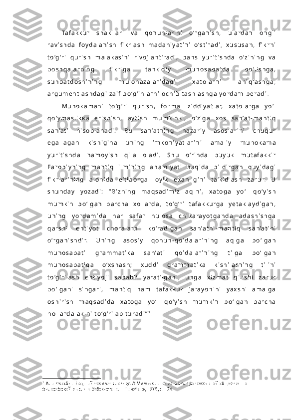 Ta f a k k u r   s h a k l l a r i   v a   q o n u n l a r i n i   o ‘r g a n i s h ,   u l a r d a n   o n g l i
r a v i s h d a   f o y d a l a n i s h   fi k r l a s h   m a d a n i y a t i n i   o ‘s t i r a d i ,   x u s u s a n ,   fi k r n i
t o ‘g ‘r i   q u r i s h   m a l a k a s i n i   r i v o j l a n t i r a d i ,   b a h s   y u r i t i s h d a   o ‘ z i n i n g   v a
b o s h q a l a r n i n g   fi k r i g a   t a n k i d i y   m u n o s a b a t d a   b o ‘ l i s h g a ,
s u h b a t d o s h i n i n g   m u l o h a z a l a r i d a g i   x a t o l a r n i   a n i q l a s h g a ,
a r g u m e n t l a s h d a g i   z a i f   b o ‘g ‘ i n l a r n i   o c h i b   t a s h l a s h g a   y o r d a m   b e r a d i .  
M u h o k a m a n i   t o ‘g ‘r i   q u r i s h ,   f o r m a l   z i d d i y a t l a r,   x a t o l a r g a   y o ‘ l
q o ‘ y m a s l i k k a   e r i s h i s h ,   a y t i s h   m u m k i n k i ,   o ‘ z i g a   x o s   s a n ’a t - m a n t i q
s a n ’a t i   h i s o b l a n a d i .   B u   s a n ’a t n i n g   n a z a r i y   a s o s l a r i n i   c h u q u r
e g a l l a g a n   k i s h i g i n a   u n i n g   i m k o n i y a t l a r i n i   a m a l i y   m u h o k a m a
y u r i t i s h d a   n a m o y i s h   q i l a   o l a d i .   S h u   o ‘r i n d a   b u y u k   m u t a f a k k i r
F a r o b i y n i n g   m a n t i q   i l m i n i n g   a h a m i y a t i   h a q i d a   b i l d i r g a n   q u y i d a g i
fi k r l a r i n i n g   a l o h i d a   e ’ t i b o r g a   l o y i k   e k a n l i g i n i   t a ’ k i d l a s h   z a r u r.   U
s h u n d a y   y o z a d i :   “ B i z n i n g   m a q s a d i m i z   a q l n i ,   x a t o g a   y o ‘ l   q o ‘ y i s h
m u m k i n   b o ‘ l g a n   b a r c h a   x o l l a r d a ,   t o ‘g ‘r i   t a f a k k u r g a   y e t a k l a y d i g a n ,
u n i n g   y o r d a m i d a   h a r   s a f a r   h u l o s a   c h i k a r a y o t g a n d a   a d a s h i s h g a
q a r s h i   e h t i y o t   c h o r a l a r n i   k o ‘r a d i g a n   s a n ’a t n i - m a n t i q   s a n ’a t i n i
o ‘r g a n i s h d i r.   U n i n g   a s o s i y   q o n u n - q o i d a l a r i n i n g   a q l g a   b o ‘ l g a n
m u n o s a b a t i   g r a m m a t i k a   s a n ’a t i   q o i d a l a r i n i n g   t i l g a   b o ‘ l g a n
m u n o s a b a t i g a   o ‘ x s h a s h ;   x u d d i   g r a m m a t i k a   k i s h i l a r n i n g   t i l i n i
t o ‘g ‘r i l a s h   e h t i y o j i   s a b a b l i   y a r a t i l g a n i ,   u n g a   x i z m a t   q i l i s h i   z a r u r
b o ‘ l g a n i   s i n g a r i ,   m a n t i q   h a m   t a f a k k u r   j a r a y o n i n i   y a x s h i   a m a l g a
o s h i r i s h   m a q s a d i d a   x a t o g a   y o ‘ l   q o ‘ y i s h   m u m k i n   b o ‘ l g a n   b a r c h a
h o l l a r d a   a k l n i   t o ‘g ‘r i l a b   t u r a d i ” 1
.  
1
  Аль-Фараби. Вводный трактат в логику. // Материалы по истории прогрессивной общественно-
философской мысли в Узбекистане. – Т.: «Фан», 1976, с. 128. 