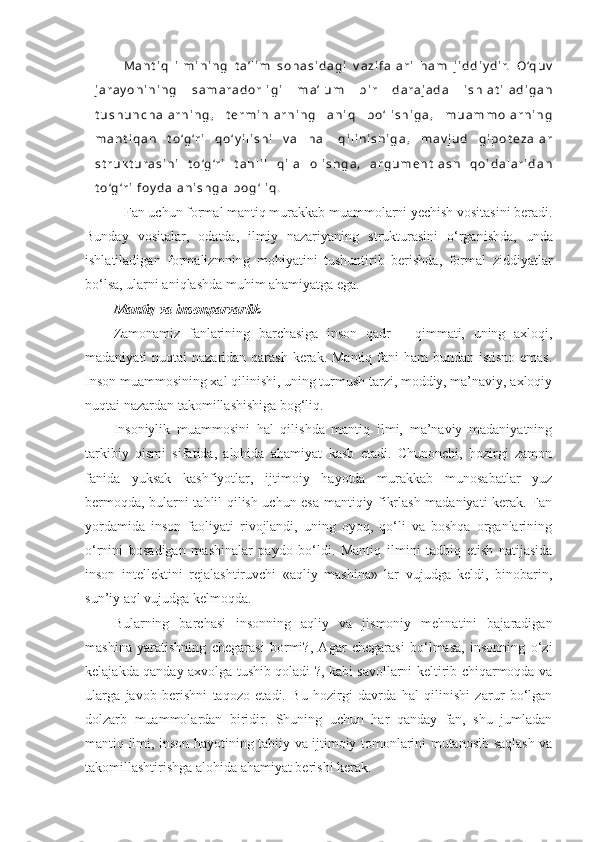 M a n t i q   i l m i n i n g   t a ’ l i m   s o h a s i d a g i   v a z i f a l a r i   h a m   j i d d i y d i r.   O ‘q u v
j a r a y o n i n i n g   s a m a r a d o r l i g i   m a ’ l u m   b i r   d a r a j a d a   i s h l a t i l a d i g a n
t u s h u n c h a l a r n i n g ,   t e r m i n l a r n i n g   a n i q   b o ‘ l i s h i g a ,   m u a m m o l a r n i n g
m a n t i q a n   t o ‘g ‘r i   q o ‘ y i l i s h i   v a   h a l   q i l i n i s h i g a ,   m a v j u d   g i p o t e z a l a r
s t r u k t u r a s i n i   t o ‘g ‘r i   t a h l i l   q i l a   o l i s h g a ,   a r g u m e n t l a s h   q o i d a l a r i d a n
t o ‘g ‘r i   f o y d a l a n i s h g a   b o g ‘ l i q .
    Fan uchun formal mantiq murakkab muammolarni yechish vositasini beradi.
Bunday   vositalar,   odatda ,   ilmiy   nazariyaning   s t rukturasini   o‘rganishda,   unda
ishl a tiladigan   formalizmning   mohiyatini   tushuntirib   berishda,   formal   ziddiyatlar
bo‘lsa ,  ularni aniqlashda muhim ahamiyatga ega. 
Mantiq va insonparvarlik
Zamonamiz   fanlarining   barchasiga   inson   qadr   –   qimmati,   uning   axloqi,
madaniyati nuqtai  nazaridan qarash  kerak. Mantiq fani ham  bundan istisno  emas.
Inson muammosining xal qilinishi, uning turmush tarzi, moddiy, ma’naviy, axloqiy
nuqtai nazardan takomillashishiga bog‘liq.
Insoniylik   muammosini   hal   qilishda   mantiq   ilmi,   ma’naviy   madaniyatning
tarkibiy   qismi   sifatida,   alohida   ahamiyat   kasb   etadi.   Chunonchi,   hozirgi   zamon
fanida   yuksak   kashfiyotlar,   ijtimoiy   hayotda   murakkab   munosabatlar   yuz
bermoqda, bularni tahlil qilish uchun esa mantiqiy fikrlash madaniyati kerak. Fan
yordamida   inson   faoliyati   rivojlandi,   uning   oyoq,   qo‘li   va   boshqa   organlarining
o‘rnini   bosadigan   mashinalar   paydo   bo‘ldi.   Mantiq   ilmini   tadbiq   etish   natijasida
inson   intellektini   rejalashtiruvchi   «aqliy   mashina»   lar   vujudga   keldi,   binobarin,
sun’iy aql vujudga kelmoqda. 
Bularning   barchasi   insonning   aqliy   va   jismoniy   mehnatini   bajaradigan
mashina   yaratishning   chegarasi   bormi?,   Agar   chegarasi   bo‘lmasa,   insonning   o‘zi
kelajakda qanday axvolga tushib qoladi ?, kabi savollarni keltirib chiqarmoqda va
ularga   javob   berishni   taqozo   etadi.   Bu   hozirgi   davrda   hal   qilinishi   zarur   bo‘lgan
dolzarb   muammolardan   biridir.   Shuning   uchun   har   qanday   fan,   shu   jumladan
mantiq ilmi, inson hayotining tabiiy va ijtimoiy tomonlarini mutanosib saqlash va
takomillashtirishga alohida ahamiyat berishi kerak.  