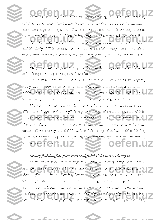 Mantiqiy   kategoriyalarning   universal   harakterga   ega   bo‘lishi   ularni   bilishda,
ishlab chiqarish jarayonlarida, texnika tarmoqlarida ixtisoslashtirilgan holda tadbiq
etish   imkoniyatini   tug‘diradi.   Bu   esa,   mantiqdan   turli   fanlarning   konkret
masalalarini hal qilishda foydalanishning keng imkoniyatlarini vujudga keltiradi. 
Fanning   tobora   rivojlanib   borishi,   borliqning   murakkab   qonunlarining   kashf
etilishi   ilmiy   bilish   metodi   va   mantiq   apparatini   shunga   moslashtirishni,
tafakkurning har bir konkret masala xaqida aniq, xatosiz, tez hulosalar bera olishini
talab qiladi. 
Ilmiy   va   texnik   jarayonning   bunday   talabi   natijasida   turli   fanlarga
ixtisoslashgan mantiq tarmoqlari vujudga keldi. 
Fan   qadriyatlar   tizimida   o‘ziga   xos   o‘ringa   ega.   U   katta   ilmiy   saloxiyatni,
ijodiy kuch – quvvatni birlashtiradi, millat dunyoqarashini shakllantiradi, ta’lim –
tarbiya,   axloq   me’yorlarini   vujudga   keltiradi,   ma’naviy   barkamol   insonni
tarbiyalaydi, mamlakatda qudratli ilmiy potensialni yaratishga xizmat qiladi. 
Mantiqni bilish, ayniqsa, ilm fan bilan shug‘ullanish, ilmiy - tadqiqot ishlarini
olib   borish,   borgan   sari   ko‘payib   borayotgan   ilmiy   axborotlarni   tartibli   ravishda
o‘zlashtirish, ilmiy masalalarning tuzilishini  tez bilib olish uchun ham muhim rol
o‘ynaydi.   Mantiqning   ilmiy   –   nazariy   ishlar   hamda   insonning   amaliy   faoliyati
uchun bo‘lgan ahamiyatini alohida uqtirish bilan birga, chin hulosa  chiqarishning
hal qiluvchi sharti – hayotni chuqur o‘rganish, har bir voqelikdagi hollarni mantiq
talablari asosida bilish zarur. 
Mantiq fanining fikr yuritish madaniyatini o‘stirishdagi ahamiyati
Mantiq inson tafakkuri madaniyatini ko‘tarish va insoniyatning uzoq tajribasi
natijasida takomillashgan tafakkur shakllari, qonunlari va qoidalarini bilish uchun
xizmat   qiladi.   U   inson   fikrining   ketma   –   ket,   ziddiyatsiz   va   asosli   bo‘lishini
ta’minlaydi . Mantiq fani mazmunini chuqurroq o‘rganish kishilarning o‘z tafakkuri
va   o‘zgalar   tafakkuri   natijalariga   tanqidiy   qarash   xisl a tlarini   rivojlantiradi.
Tafakkurning bu sifatlari esa insonning turli ilmiy va amaliy faoliyatlari sohasidagi
ishi   uchun   katta   ahamiyatga   ega.   Mantiqiy   usullardan   to‘g‘ri   foydalana   olish, 