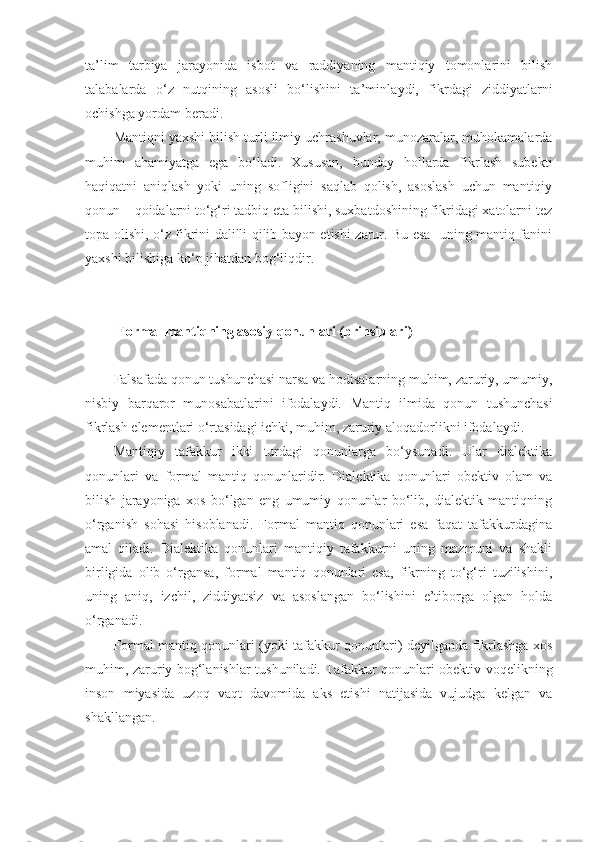 ta’lim   tarbiya   jarayonida   isbot   va   raddiyaning   mantiqiy   tomonlarini   bilish
talabalar d a   o‘z   nutqining   asosli   bo‘lishini   ta’minla y d i,   fikrdagi   ziddiyatlarni
ochishga yordam beradi.
Mantiqni yaxshi bilish turli ilmiy uchrashuvlar, munozaralar, muhokamalarda
muhim   ahamiyatga   ega   bo‘ladi.   Xususan,   bunday   hollarda   fikrlash   subekti
haqiqatni   aniqlash   yoki   uning   sofligini   saqlab   qolish,   asoslash   uchun   mantiqiy
qonun – qoidalarni to‘g‘ri tadbiq eta bilishi, suxbatdoshining fikridagi xatolarni tez
topa olishi, o‘z fikrini dalilli qilib bayon etishi zarur. Bu esa   uning mantiq fanini
yaxshi bilishiga ko‘p jihatdan bog‘liqdir.
 F ormal mantiqning asosiy qonunlari (prinsiplari)  
Falsafada qonun tushunchasi narsa va hodisalarning muhim, zaruriy, umumiy,
nisbiy   barqaror   munosabatlarini   ifodalaydi.   M antiq   ilmida   qonun   tushunchasi
fikrlash elementlari o‘rtasidagi ichki, muhim, zaruriy aloqadorlikni ifodalaydi.
Mantiqiy   tafakkur   ikki   turdagi   qonunlarga   bo‘ysunadi.   Ular   dialektika
qonunlari   va   formal   mantiq   qonunlaridir.   Dialektika   qonunlari   obektiv   olam   va
bilish   jarayoniga   xos   bo‘lgan   eng   umumiy   qonunlar   bo‘lib,   dialektik   mantiqning
o‘rganish   sohasi   hisoblanadi.   Formal   mantiq   qonunlari   esa   faqat   tafakkurdagina
amal   qiladi.   Dialektika   qonunlari   mantiqiy   tafakkurni   uning   mazmuni   va   shakli
birligida   olib   o‘rgansa,   formal   mantiq   qonunlari   esa,   fikrning   to‘g‘ri   tuzilishini,
uning   aniq,   izchil,   ziddiyatsiz   va   asoslangan   bo‘lishini   e’tiborga   olgan   holda
o‘rganadi.
Formal mantiq qonunlari (yoki tafakkur qonunlari) deyilganda fikrlashga xos
muhim, zaruriy bog‘lanishlar tushuniladi. Tafakkur qonunlari obektiv voqelikning
inson   miyasida   uzoq   vaqt   davomida   aks   etishi   natijasida   vujudga   kelgan   va
shakllangan. 