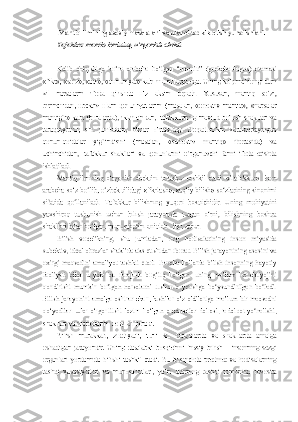  M antiq ilmining asosiy masalalari va ularni tadkik etish yunalishlari. 
T afakkur mantiq ilmining o‘rganish obekti
Kelib   chiqishiga   ko‘ra   arabcha   bo‘lgan   “mantiq”   (grekcha–logos)   atamasi
«fikr», «so‘z», «aql», «qonuniyat» kabi ma’nolarga ega. Uning ko‘pma’noligi turli
xil   narsalarni   ifoda   qilishda   o‘z   aksini   topadi.   Xususan,   mantiq   so‘zi,
birinchidan,   obektiv   olam   qonuniyatlarini   (masalan,   «obektiv   mantiq»,   «narsalar
mantig‘i» kabi iboralarda), ikkinchidan,     tafakkurning mavjud bo‘lish shakllari va
taraqqiyotini,   shu   jumladan,   fikrlar   o‘rtasidagi   aloqadorlikni   xarakterlaydigan
qonun-qoidalar   yig‘indisini   (masalan,   «subektiv   mantiq»   iborasida)   va
uchinchidan,     tafakkur   shakllari   va   qonunlarini   o‘rganuvchi   fanni   ifoda   etishda
ishl a tiladi.
Mantiq   ilmining   o‘rganish   obektini   tafakkur   tashkil   etadi.   «Tafakkur»     ham
arabcha so‘z bo‘lib, o‘zbek tilidagi «fikrlash», «aqliy bilish» so‘zlarining sinonimi
sifatida   qo‘llaniladi.   Tafakkur   bilishning   yuqori   bosqichidir.   Uning   mohiyatini
yaxshiroq   tushunish   uchun   bilish   jarayonida   tutgan   o‘rni,   bilishning   boshqa
shakllari bilan bo‘lgan munosabatini aniqlab olish zarur.
Bilish   voqelikning,   shu   jumladan,   ong   hodisalarining   inson   miyasida
subektiv, ideal obrazlar shaklida aks etishidan iborat. Bilish jarayonining asosini va
oxirgi   maqsadini   amaliyot   tashkil   etadi.   Barcha   hollarda   bilish   insonning   hayotiy
faoliyati   bilan   u   yoki   bu   darajada   bog‘liq   bo‘lgan,   uning   ma’lum   bir   ehtiyojini
qondirishi   mumkin   bo‘lgan   narsalarni   tushunib   yetishga   bo‘ysundirilgan   bo‘ladi.
Bilish jarayonini amalga oshirar ekan, kishilar o‘z oldilariga ma’lum bir maqsadni
qo‘yadilar. Ular o‘rganilishi lozim bo‘lgan predmetlar doirasi, tadqiqot yo‘nalishi,
shakllari va metodlarini belgilab beradi.
Bilish   murakkab,   ziddiyatli,   turli   xil   darajalarda   va   shakllarda   amalga
oshadigan   jarayondir.   Uning   dastlabki   bosqichini   hissiy   bilish   –   insonning   sezgi
organlari   yordamida   bilishi   tashkil   etadi.   Bu   bosqichda   predmet   va   hodisalarning
tashqi   xususiyatlari   va   munosabatlari,   ya’ni   ular ning   tashqi   tomonida   bevosita 