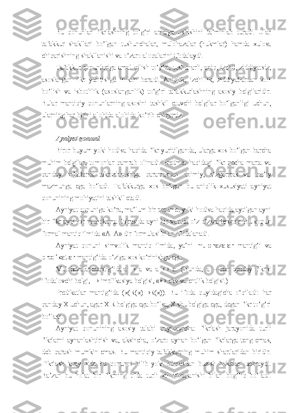 Bu   qonunlar   fikrlashning   to‘g‘ri   amalga   oshishini   ta’minlab   turadi.   Ular
tafakkur   shakllari   bo‘lgan   tushunchalar,   mulohazalar   (hukmlar)   hamda   xulosa
chiqarishning shakllanishi va o‘zaro aloqalarini ifodalaydi.
Tafakkur qonunlariga amal qilish to‘g‘ri, tushunarli, aniq, izchil, ziddiyatsiz,
asoslangan   fikr   yuritishga   imkon   beradi.   Aniqlik,   izchillik,   ziddiyatlardan   xoli
bo‘lish   va   isbotlilik   (asoslanganlik)   to‘g‘ri   tafakkurlashning   asosiy   belgilaridir.
Bular   mantiqiy   qonunlarning   asosini   tashkil   etuvchi   belgilar   bo‘lganligi   uchun ,
ularning har birini alohida-alohida ko‘rib chiqamiz.
A yniyat qonuni
Biror buyum yoki hodisa haqida fikr yuritilganda, ularga xos bo‘lgan barcha
muhim   belgilar,   tomonlar   qamrab   olinadi.   Predmet   haqidagi   fikr   necha   marta   va
qanday   holatlarda   takrorlanishiga   qaramasdan   doimiy,   o‘zgarmas   va   qat’iy
mazmunga   ega   bo‘ladi.   Tafakkurga   xos   bo‘lgan   bu   aniqlik   xususiyati   ayniyat
qonunining mohiyatini tashkil etadi.
Ayniyat qonuniga ko‘ra, ma’lum bir predmet yoki hodisa haqida aytilgan ayni
bir fikr ayni bir muhokama doirasida ayni bir vaqtda o‘z-o‘ziga tengdir.  Bu qonun
formal mantiq ilmida «A–A»  dir  formulasi bilan ifodalanadi.
Ayniyat   qonuni   simvolik   mantiq   ilmida,   ya’ni   mulohazalar   mantig‘i   va
predikatlar  mantig‘ida o‘ziga xos ko‘rinish g a  ega .
Mulohazalar mantig‘ida a  →   a   va   a   ↔   a.   (Bunda,   a   –   har   qanday   fikrni
ifodalovchi belgi,  →  implikasiya belgisi, « ↔  ekvivalentlik belgisi.)
Predikatlar   mantig‘ida   (x(R(x) → R(x)).   Bu   ifoda   quyidagicha   o‘qiladi:   har
qanday X uchun, agar X R belgiga ega bo‘lsa, X shu belgiga ega, degan fikr to‘g‘ri
bo‘ladi.
Ayniyat   qonunining   asosiy   talabi   quyidagicha:   fikrlash   jarayonida   turli
fikrlarni   aynanlashtirish   va ,   aksincha,   o‘zaro   aynan   bo‘lgan   fikrlarga   teng   emas,
deb   qarash   mumkin   emas.   Bu   mantiqiy   tafakkurning   muhim   shartlaridan   biridir.
Fikrlash   jarayonida   bu   qonunni   bilib   yoki   bilmasdan   buzish   hol a tlari   uchraydi.
Ba’zan   bu   hol a t   bir   fikrning   tilda   turli   xil   ifodalanishi   bilan   bog‘liq   bo‘ladi. 