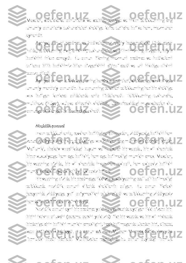Masalan,   «dialektika   qonunlari»   va   «tabiat,   jamiyat   va   inson   tafakkurining   eng
umumiy   qonunlari»   tushunchalari   shakliga   ko‘ra   turlicha   bo‘lsa   ham ,   mazmunan
aynandir.
Ayniyat   qonuni   predmet   va   hodisalarning   nisbiy   barqarorligini   ifoda   etgan
holda,   tafakkurning   rivojlanishini,   tushunchalar   va   bilimimizning   o‘zgarib,   boyib
borishini   inkor   etmaydi.   Bu   qonun   fikrning   mazmuni   predmet   va   hodisalarni
to‘laroq   bilib   borishimiz   bilan   o‘zgarishini   e’tirof   etadi   va   uni   hisobga   olishni
taqozo qiladi.
Ayniyat qonuni tafakkurga, uning barcha elementlari, shakllariga xos bo‘lgan
umumiy mantiqiy qonundir. Bu qonunning talablari tafakkurning har  bir shakliga
xos   bo‘lgan   konkret   qoidalarda   aniq   ifodalanadi.   Tafakkurning   tushuncha,
mulohaza   (hukm),   xulosa   chiqarish   shakllari,   ular   o‘rtasidagi   munosabatlar   shu
qonunga asoslangan holda amalga oshadi.
N ozidlik qonuni
Inson tafakkuri aniq, ravshan bo‘libgina qolmasdan, ziddiyatsiz bo‘lishi ham
zarur. Ziddiyatsizlik inson tafakkuriga xos bo‘lgan eng muhim xislatlardan biridir.
Ma’lumki,   obektiv   voqelikdagi   buyum   va   hodisalar   bir   vaqtda,   bir   xil   sharoitda
biror xususiyatga ham ega bo‘lishi, ham ega bo‘lmasligi  mumkin emas. Masalan,
bir   vaqtning   o‘zida,   bir   xil   sharoitda   inson   ham   axloqli,   ham   axloqsiz   bo‘lishi
mumkin emas. U yo axloqli, yo axloqsiz bo‘ladi.
Bir vaqtning o‘zida bir predmetga ikki zid xususiyatning taalluqli bo‘lmasligi
tafakkurda   nozidlik   qonuni   sifatida   shakllanib   qolgan.   Bu   qonun   fikrlash
jarayonida   ziddiyatga   yo‘l   qo‘ymaslikni   talab   qiladi   va   tafakkurning   ziddiyatsiz
hamda izchil bo‘lishini ta’minlaydi.
Nozidlik qonuni ayni bir predmet yoki hodisa haqida aytilgan ikki o‘zaro bir-
birini   istisno  qiluvchi  (qarama qarshi  yoki  zid)   fikr  bir  vaqtda  va  bir   xil   nisbatda
birdaniga chin bo‘lishi mumkin emasligini, hech bo‘lmaganda ulardan biri, albatta,
xato   bo‘lishini   ifodalaydi.   Bu   qonun   «A   ham   V,   ham   V   emas   bo‘la   olmaydi»
formulasi   orqali   beriladi.   Mulohazalar   mantig‘ida   bu   qonun   quyidagi   formula 