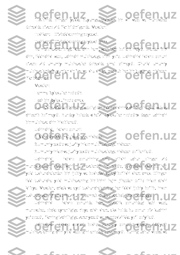 1.   Alohida   olingan   yakka   buyumga   nisbatan   bir   xil   vaqt   va   munosabat
doirasida o‘zaro zid fikr bildirilganda. Masalan:
Toshkent – O‘zbekistonning poytaxti.
Toshkent – O‘zbekistonning poytaxti emas.
Bu   mulohazalar   birgalikda   chin   ham,   xato   ham   bo‘la   olmaydi.   Ulardan   biri
chin,   ikkinchisi   xato,   uchinchi   mulohazaga   o‘rin   yo‘q.   Uchinchisi   istisno   qonuni
o‘zaro   zid   umumiy   mulohazalar   doirasida   amal   qilmaydi.   Chunki   umumiy
mulohazalarda  buyumlar   sinfiga   va   shu   sinfga  mansub   har   bir   buyumga  nisbatan
fikr bildiriladi.
Masalan:
Hamma faylasuflar notiqdir.
Hech bir faylasuf notiq emas.
Bu mulohazalardan birining xatoligidan ikkinchisining chinligi haqida xulosa
chiqarib   bo‘lmaydi.   Bunday   hol a tda   «Ba’zi   faylasuflar   notiqdir»   degan   uchinchi
bir mulohaza chin hisoblanadi.
U chinchisi – istisno qonuni:
1.Ikki zid yakka mulohazalarga nisbatan.
2.Umumiy tasdiq va juz’iy inkor mulohazalarga nisbatan.
3.Umumiy inkor va juz’iy tasdiq mulohazalarga nisbatan qo‘llaniladi.
Uchinchisi   –   istisno   qonunining   amal   qilishi   uchun   olingan   zid
munosabatlarni   ifodalovchi   mulohazalardan   biri   tasdiq,   ikkinchisi   inkor   bo‘lishi
yoki   tushunchalardan   biri   ijobiy   va   boshqasi   salbiy   bo‘lishi   shart   emas.   Olingan
ikki   tushuncha   yoki   mulohazaning   bir-birini   hajm   jihatdan   to‘liq   inkor   etishi
kifoya.   Masalan,   erkak   va   ayol   tushunchalarining   har   ikkisi   ijobiy   bo‘lib,   inson
tushunchasining to‘liq mazmunini qamrab oluvchi zid belgilarni ifodalaydi.
Uchinchisi   –   istisno   qonunida   ham ,   nozidlik   qonunidagi   kabi   vaqt,
munosabat,   obekt   aynanligiga   rioya   etish   shart,   aks   holda   bu   qonun   o‘z   kuchini
yo‘qotadi, fikrning izchilligiga zarar yetadi va mantiqsizlikka yo‘l qo‘yiladi.
Uchinchisi   –   istisno   qonuni ,   boshqa   mantiqiy   qonunlar   singari ,   ziddiyatli
mulohazalarning chin yoki xatoligini aniqlab berolmaydi. Buning uchun voqea va 