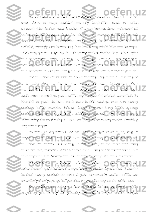 Mantiqiy asos bilan obektiv, haqiqiy real asosni aralashtirib yuborish mumkin
emas.   Asos   va   natija   orasidagi   mantiqiy   bog‘liqlikni   sabab   va   oqibat
aloqadorligidan farqlash zarur. Masalan, «Bu kishi bemor», degan mulohazani «U
shifoxonada davolanyapti», degan fikr bilan asoslash mumkin. Aslida shifoxonada
davolanish   dastlabki   mulohazaning   sababi   emas,   balki   oqibatidir.   Ko‘rinib
turibdiki, mantiqiy asos  hamma   vaqt ham  hodisaning sababi  bilan mos kelmaydi.
Fikrlarning   yetarli   asosga   ega   bo‘lishligining   obektiv   manbai   faqat   sabab-oqibat
munosabatinigina   emas,   shuningdek,   fikrning   izchilligi,   asoslanganligini,
isbotlangan   bo‘lish   xususiyatlarini   ham,   ya’ni   obektiv   mazmuni   sabab-oqibat
munosabatlaridan tashqarida bo‘lgan boshqa munosabatlarni ham o‘z ichiga oladi.
Fikr-mulohazalarni asoslash murakkab mantiqiy jarayon bo‘lib, unda bir yoki
undan   ortiq   o‘zaro   bog‘langan   muhokamalar   tizimidan   foydalaniladi.   Keng
ma’noda   biror   mulohazani   asoslash   deganda,   shu   mulohazaning   chinligini
tasdiqlovchi ishonchli va yetarli dalillarning mavjudligini aniqlash tushuniladi. Bu
ishonchli   va   yetarli   dalillarni   shartli   ravishda   ikki   guruhga:   empirik   va   nazariy
asoslarga   bo‘lish   mumkin.   Bulardan   birinchisi   asosan   hissiy   bilish,   tajribaga
asoslansa,   ikkinchisi   aqliy   bilish,   tafakkurga   tayanadi.   Empirik   va   nazariy
bilimlarning chegarasi nisbiy bo‘lgani kabi, empirik va nazariy asoslar o‘rtasidagi
farq ham nisbiydir.
Insonning   shaxsiy   tajribasi   fazo   va   zamonda   chegaralangan   bo‘lib,   sezgilari
bergan   ma’lumot   esa   hamma   vaqt   ham   to‘g‘ri   bo‘lmaydi.   Shunga   qaramasdan,
mulohazalarni   empirik   asoslashning   ahamiyati   katta,   chunki   bilish   jonli   hissiy
mushohadadan, bevosita kuzatishdan boshlanadi.  H issiy tajriba insonni tashqi olam
bilan bog‘lab turadi. Nazariy bilim esa empirik bazisning ustqurmasi hisoblanadi.
Umumiy-chin   mulohazalar   sifatida   fanlarning   qonun-qoidalaridan,
tushunchalarning ta’riflaridan, shuningdek, aksiomalardan foydalaniladi. Bularning
barchasi   nazariy   asoslashning   rasional   yoki   demonstrativ   usullari   bo‘lib,   ular
umum i l m iy ahamiyatga ega bo‘lgan isbotlash metodlarining asosini tashkil etadi.
Shuningdek,   asoslashning   subektiv   xarakterda   bo‘lgan   va   bevosita   tajriba
natijalariga   yoki   nazariy   fikr   yuritishga   taalluqli   bo‘lmagan   usullari   mavjud. 