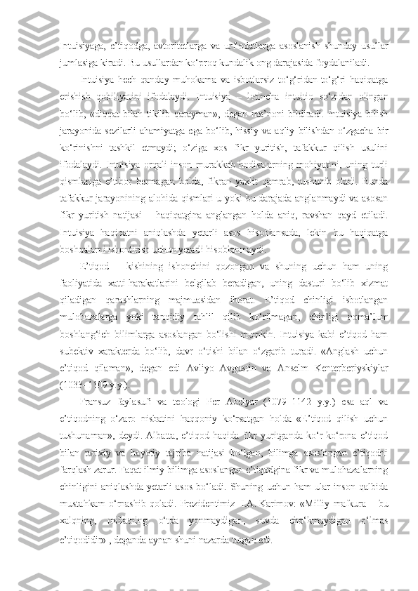 Intuisiyaga,   e’tiqodga,   avtoritetlarga   va   urf-odatlarga   asoslanish   shunday   usullar
jumlasiga kiradi. Bu usullardan ko‘proq kundalik ong darajasida foydalaniladi.
Intuisiya   hech   qanday   muhokama   va   isbotlarsiz   to‘g‘ridan-to‘g‘ri   haqiqatga
erishish   qobiliyatini   ifodalaydi.   Intuisiya   –   lotincha   intuitio   so‘zidan   olingan
bo‘lib,   «diqqat   bilan   tikilib   qarayman»,   degan   ma’noni   bildiradi.   Intuisiya   bilish
jarayonida   sezilarli   ahamiyatga   ega   bo‘lib,   hissiy   va   aqliy   bilishdan   o‘zgacha   bir
ko‘rinishni   tashkil   etmaydi;   o‘ziga   xos   fikr   yuritish,   tafakkur   qilish   usulini
ifodalaydi.   Intuisiya   orqali   inson   murakkab   hodisalarning   mohiyatini,   uning   turli
qismlariga   e’tibor   bermagan   holda,   fikran   yaxlit   qamrab,   tushunib   oladi.   Bunda
tafakkur jarayonining alohida qismlari u yoki bu darajada anglanmaydi va asosan
fikr   yuritish   natijasi   –   haqiqatgina   anglangan   holda   aniq,   ravshan   qayd   etiladi.
Intuisiya   haqiqatni   aniqlashda   yetarli   asos   hisoblansada,   lekin   bu   haqiqatga
boshqalarni ishontirish uchun yetarli hisoblanmaydi.
E’tiqod   –   kishining   ishonchini   qozongan   va   shuning   uchun   ham   uning
faoliyatida   xatti-harakatlarini   belgilab   beradigan,   uning   dasturi   bo‘lib   xizmat
qiladigan   qarashlarning   majmuasidan   iborat.   E’tiqod   chinligi   isbotlangan
mulohazalarga   yoki   tanqidiy   tahlil   qilib   ko‘rilmagan,   chinligi   noma’lum
boshlang‘ich   bilimlarga   asoslangan   bo‘lishi   mumkin.   Intuisiya   kabi   e’tiqod   ham
subektiv   xarakterda   bo‘lib,   davr   o‘tishi   bilan   o‘zgarib   turadi.   «Anglash   uchun
e’tiqod   qilaman»,   degan   edi   Avliyo   Avgustin   va   Anselm   Kenterberiyskiylar
(1033–1109 y.y.).
Fransuz   faylasufi   va   teologi   Per   Abelyar   (1079–1142   y.y.)   esa   aql   va
e’tiqodning   o‘zaro   nisbatini   haqqoniy   ko‘rsatgan   holda   «E’tiqod   qilish   uchun
tushunaman»,   deydi.   Albatta,   e’tiqod   haqida   fikr   yuritganda   ko‘r-ko‘rona   e’tiqod
bilan   tarixiy   va   hayotiy   tajriba   natijasi   bo‘lgan,   bilimga   asoslangan   e’tiqodni
farqlash zarur. Faqat ilmiy bilimga asoslangan e’tiqodgina fikr va mulohazalarning
chinligini   aniqlashda   yetarli   asos   bo‘ladi.   Shuning   uchun   ham   ular   inson   qalbida
mustahkam   o‘rnashib   qoladi.   Prezidentimiz     I.A.   Karimov:   «Milliy   mafkura   –   bu
xalqning,   mill a tning   o‘tda   yonmaydigan,   suvda   cho‘kmaydigan   o‘lmas
e’tiqodidir»  
, deganda aynan shuni nazarda tutgan edi . 