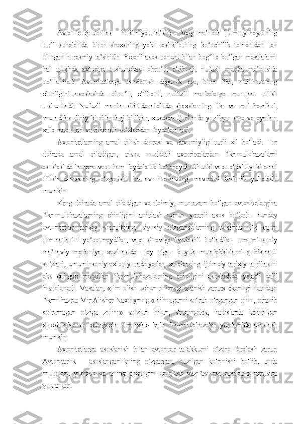 Avtoritet   (autoritas   –   hokimiyat,   ta’sir)   –   keng   ma’noda   ijtimoiy   hayotning
turli   sohalarida   biror   shaxsning   yoki   tashkilotning   ko‘pchilik   tomonidan   tan
olingan norasmiy  ta’siridir. Yetarli  asos  qonuni  bilan bog‘liq bo‘lgan masalalarni
hal   qilishda   avtoritet   tushunchasi   obro‘li,   e’tiborli,   nufuzli   manba   ma’nosida
qo‘llaniladi.   Avtoritetlarga   asoslanish   deganda   esa,   biror   fikr,   mulohazaning
chinligini   asoslashda   obro‘li,   e’tiborli,   nufuzli   manbalarga   murojaat   qilish
tushuniladi.   Nufuzli   manba   sifatida   alohida   shaxslarning   fikr   va   mulohazalari,
muqaddas  diniy kitoblardagi  bitiklar, xususan  Qur’onda  yozilgan  sura va  oyatlar,
xalq maqollari va hikmatli so‘zlaridan foydalaniladi.
Avtoritetlarning   amal   qilish   doirasi   va   davomiyligi   turli   xil   bo‘ladi.   Tor
doirada   amal   qiladigan,   qisqa   muddatli   avtoritetlardan   fikr-mulohazalarni
asoslashda hamma   vaqt ham foydalanib bo‘lmaydi. Chunki vaqt o‘tishi yoki amal
qilish   doirasining   o‘zgarishi   bu   avtoritetlarning   mavqeini   tushirib   yuborishi
mumkin.
Keng   doirada   amal   qiladigan   va   doimiy,   muntazam   bo‘lgan   avtoritetlargina
fikr-mulohazalarning   chinligini   aniqlash   uchun   yetarli   asos   bo‘ladi.   Bunday
avtoritetlar   tarixiy   sharoitning,   siyosiy   o‘zgarishlarning   ta’sirida   o‘z   qadr-
qimmatlarini   yo‘qotmaydilar,   vaqt   sinoviga   bardoshli   bo‘ladilar.   Umuminsoniy
ma’naviy   madaniyat   xazinasidan   joy   olgan   buyuk   mutafakkirlarning   hikmatli
so‘zlari,   umuminsoniy-axloqiy   qadriyatlar,   xalqlarning   ijtimoiy-tarixiy   tajribasini
aks   ettirgan   maqollar   fikr-mulohazalarning   chinligini   asoslashda   yetarli   dalil
hisoblanadi. Masalan, «Ilm olish uchun tinimsiz izlanish zarur» ekanligi haqidagi
fikrni hazrat Mir Alisher Navoiyning «Bilmaganni so‘rab o‘rgangan olim, orlanib
so‘ramagan   o‘ziga   zolim»   so‘zlari   bilan,   shuningdek,   hadislarda   keltirilgan
«Beshikdan   to   qabrgacha   ilm   izla»   kabi   fikr-mulohazalar   yordamida   asoslash
mumkin.
Avtoritetlarga   asoslanish   bilan   avtoritar   tafakkurni   o‘zaro   farqlash   zarur.
Avtoritarlik   –   asoslanganlikning   o‘zgargan,   buzilgan   ko‘rinishi   bo‘lib,   unda
mulohaza   yuritish   va   uning   chinligini   aniqlash   vazifasi   avtoritetlar   zimmasiga
yuklanadi. 