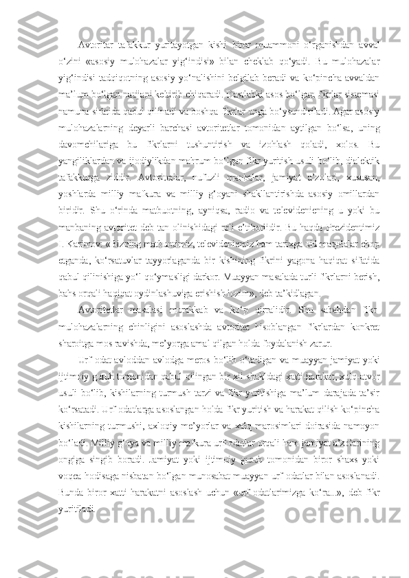 Avtoritar   tafakkur   yuritayotgan   kishi   biror   muammoni   o‘rganishdan   avval
o‘zini   «asosiy   mulohazalar   yig‘indisi»   bilan   cheklab   qo‘yadi.   Bu   mulohazalar
yig‘indisi   tadqiqotning   asosiy   yo‘nalishini   belgilab   beradi   va   ko‘pincha   avvaldan
ma’lum bo‘lgan natijani keltirib chiqaradi. Dastlabki asos bo‘lgan fikrlar sistemasi
namuna sifatida qabul qilinadi va boshqa fikrlar unga bo‘ysundiriladi. Agar asosiy
mulohazalarning   deyarli   barchasi   avtoritetlar   tomonidan   aytilgan   bo‘lsa,   uning
davomchilariga   bu   fikrlarni   tushuntirish   va   izohlash   qoladi,   xolos.   Bu
yangiliklardan va ijodiylikdan mahrum bo‘lgan fikr yuritish usuli bo‘lib, dialektik
tafakkurga   ziddir.   Avtoritetlar ,   nufuzli   manbalar,   jamiyat   a’zolari,   xususan,
yoshlarda   milliy   mafkura   va   milliy   g‘oyani   shakllantirishda   asosiy   omillardan
biridir.   Shu   o‘rinda   matbuotning,   ayniqsa,   radio   va   televideniening   u   yoki   bu
manbaning avtoritet  deb tan olinishidagi  roli  e’tiborlidir. Bu haqda  Prezidentimiz
I.   Karimov: «Bizning matbuotimiz, televideniemiz ham tarixga oid maqolalar chop
etganda,   ko‘rsatuvlar   tayyorlaganda   bir   kishining   fikrini   yagona   haqiqat   sifatida
qabul qilinishiga yo‘l qo‘ymasligi darkor. Muayyan masalada turli fikrlarni berish,
bahs orqali haqiqat oydinlashuviga erishish lozim», deb ta’kidlagan .
Avtoritetlar   masalasi   murakkab   va   ko‘p   qirralidir.   Shu   sababdan   fikr-
mulohazalarning   chinligini   asoslashda   avtoritet   hisoblangan   fikrlardan   konkret
sharoitga mos ravishda, me’yorga amal qilgan holda foydalanish zarur.
Urf-odat avloddan avlodga meros bo‘lib o‘tadigan va muayyan jamiyat yoki
ijtimoiy guruh tomonidan qabul qilingan bir xil shakldagi xatti-harakat, xulq-atvor
usuli   bo‘lib,   kishilarning   turmush   tarzi   va   fikr   yuritishiga   ma’lum   darajada   ta’sir
ko‘rsatadi. Urf-odatlarga asoslangan holda fikr yuritish va harakat qilish ko‘pincha
kishilarning   turmushi,   axloqiy   me’yorlar   va   xalq   marosimlari   doirasida   namoyon
bo‘ladi. Milliy g‘oya va milliy mafkura urf-odatlar orqali ham jamiyat a’zolarining
ongiga   singib   boradi.   Jamiyat   yoki   ijtimoiy   guruh   tomonidan   biror   shaxs   yoki
voqea-hodisaga nisbatan bo‘lgan munosabat muayyan urf-odatlar bilan asoslanadi.
Bunda   biror   xatti-harakatni   asoslash   uchun   «urf-odatlarimizga   ko‘ra...»,   deb   fikr
yuritiladi. 