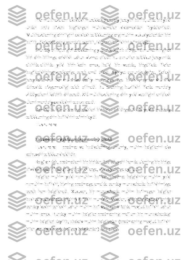 Fikr-mulohazalarni asoslash murakkab mantiqiy jarayon bo‘lib, unda bir yoki
undan   ortiq   o‘zaro   bog‘langan   muhokamalar   sistemasidan   foydalaniladi.
Mulohazalarning chinligini asoslash tafakkurning eng muhim xususiyatlaridan biri
bo‘lib, fikrlarimizning mantiqli, tartibli, ishonarli bo‘lishini ta’minlaydi.
Shunday qilib, to‘g‘ri tafakkurning yuqorida ko‘rib o‘tilgan qonunlarining har
biri   chin   bilimga   erishish   uchun   xizmat   qiladi.   Bu   qonunlar   tafakkur   jarayonida
alohida-alohida   yoki   birin-ketin   emas,   balki   bir   vaqtda,   birgalikda   fikrlar
bog‘lanishining   xarakteriga   qarab   amal   qiladi.   Ayniyat   qonuniga   ko‘ra,   fikrlash
jarayonida   har   bir   mulohaza   qat’iy   mazmunga   ega   bo‘lishi,   aynan   shu   fikr
doirasida   o‘zgarmasligi   talab   qilinadi.   Bu   talabning   buzilishi   fikrda   mantiqiy
ziddiyatlarni keltirib chiqaradi. Zid mulohazalarning chin yoki xatoligini aniqlash
ularni mantiqiy asoslashni taqozo etadi.
Demak,   bu   qonunlarning   talablari   bir-birini   to‘ldirgan   holda   yaxlit   mantiqiy
tafakkurning chin bo‘lishini ta’minlaydi.
 Tushuncha 
Tushuncha – tafakkurning mantiqiy shakli  
Tushuncha   –   predmet   va   hodisalarning   umumiy,   muhim   belgilarini   aks
ettiruvchi tafakkur shaklidir.
Belgilar  deb, predmetlarni bir-biridan farq qiluvchi hamda ularning bir-biriga
o‘xshashligini ifoda qiluvchi tomonlarga, xususiyatlarga aytiladi. 
Belgilar   muhim   yoki   nomuhim   bo‘ladi.   Predmet   belgisining   muhim   yoki
nomuhim   bo‘lishi,  bizning  predmetga  amalda   qanday  munosabatda   bo‘lishimizga
qarab   ham   belgilanadi.   Xususan,   bir   munosabatda   muhim   bo‘lmagan   belgilar
boshqa   munosabatda   muhim   bo‘lishi   mumkin.   Masalan,   kishining   layoqati   uning
qanday kasbni tanlashi uchun muhim bo‘lsa, inson sifatida mavjud bo‘lishi uchun
muhim   emas.   Bunday   muhim   belgilar   predmetning   ma’lum   bir   munosabatdagi
muhim belgilari deyilib, obektiv muhim belgilardan (predmetning mavjud bo‘lishi
bilan zaruriy aloqada bo‘lgan belgilardan) farq qiladi. 