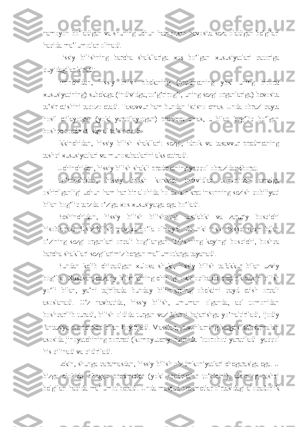 namoyon bo‘ladigan va shuning uchun ham inson bevosita seza oladigan belgilari
haqida ma’lumotlar olinadi.
Hissiy   bilishning   barcha   shakllariga   xos   bo‘lgan   xususiyatlari   qatoriga
quyidagilar kiradi:
Birinchidan,   hissiy   bilish   obektning   (predmetning   yoki   uning   birorta
xususiyatining) subektga (individga, to‘g‘rirog‘i, uning sezgi organlariga) bevosita
ta’sir etishini taqozo etadi. Tasavvur ham bundan istisno emas. Unda obrazi qayta
hosil   etilayotgan   (yoki   yaratilayotgan)   predmet   emas,   u   bilan   bog‘liq   bo‘lgan
boshqa predmet–signal ta’sir etadi.
Ikkinchidan,   hissiy   bilish   shakllari:   sezgi,   idrok   va   tasavvur   predmetning
tashqi xususiyatlari va munosabatlarini aks ettiradi.
Uchinchidan, hissiy  bilish shakli  predmetning yaqqol obrazidan iborat.
To‘rtinchidan,   hissiy   bilish   konkret   individlar   tomonidan   amalga
oshirilganligi uchun ham har bir alohida holda konkret insonning sezish qobiliyati
bilan bog‘liq tarzda o‘ziga xos xususiyatga ega bo‘ladi.
Beshinchidan,   hissiy   bilish   bilishning   dastlabki   va   zaruriy   bosqichi
hisoblanadi.   Usiz   bilish   mavjud   bo‘la   olmaydi.   Chunki   inson   tashqi   olam   bilan
o‘zining   sezgi   organlari   orqali   bog‘langan.   Bilishning   keyingi   bosqichi,   boshqa
barcha shakllari sezgilarimiz bergan ma’lumotlarga tayanadi.
Bundan   kelib   chiqadigan   xulosa   shuki,   hissiy   bilish   tafakkur   bilan   uzviy
bog‘liq. Xususan, nazariy bilimlarning chinligi oxir-oqibatda empirik talqin qilish
yo‘li   bilan,   ya’ni   tajribada   bunday   bilimlarning   obektini   qayd   etish   orqali
asoslanadi.   O‘z   navbatida,   hissiy   bilish,   umuman   olganda,   aql   tomonidan
boshqarilib  turadi,  bilish   oldida   turgan  vazifalarni   bajarishga  yo‘naltiriladi,  ijodiy
fantaziya elementlari bilan boyitiladi. Masalan, guvohlarning bergan ko‘rsatmalari
asosida jinoyatchining portreti (kompyuter yordamida fotoroboti yaratiladi    yaqqol
his qilinadi va qidiriladi. 
Lekin, shunga qaramasdan, hissiy bilish o‘z imkoniyatlari chegarasiga ega. U
bizga   alohida   olingan   predmetlar   (yoki   predmetlar   to‘plami),   ularning   tashqi
belgilari haqida ma’lumot beradi. Unda mavjud predmetlar o‘rtasidagi aloqadorlik 