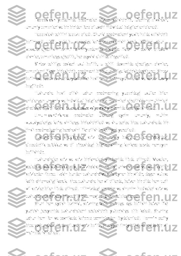 Taqqoslash   yordamida   predmetlar   o‘zaro   solishtirilib,   ularning   o‘xshash,
umumiy tomonlari va bir-biridan farq qiluvchi individual belgilari aniqlanadi.
Taqqoslash tahlilni taqozo qiladi. Chunki predmetlarni yaxlit holda solishtirib
bo‘lmaydi.   Ular   u   yoki   bu   xossasiga   ko‘ra   taqqoslanishi   kerak.   Buning   uchun   u
xossalar   ajratilishi   lozim.   Tahlil   yordamida   predmet   fikran   uni   tashkil   qiluvchi
qismlar, tomonlarga ajratilib, har qaysisi alohida o‘rganiladi.
Sintez   tahlilga   teskari   usul   bo‘lib,   u   tahlil   davomida   ajratilgan   qismlar,
tomonlarni fikran birlashtirib, predmetni bir butun holga keltirishdan iborat. Sintez
bo‘lmasa   predmet   haqida   yaxlit   fikr   hosil   qilib   bo‘lmaydi.   Tahlil   va   sintez   uzviy
bog‘liqdir. 
Tushuncha   hosil   qilish   uchun   predmetning   yuqoridagi   usullar   bilan
aniqlangan umumiy va individual belgilarining muhimlari ajratilishi, nomuhimlari
chetlashtirilishi lozim. Bu esa  abstraksiyalash  yordamida amalga oshiriladi.
Umumlashtirishda   predmetlar   ularning   ayrim   umumiy,   muhim
xususiyatlariga   ko‘ra   sinflarga   birlashtiriladi   va   shu   tariqa   bitta   tushunchada   bir
jinsli predmetlarning barchasini fikr qilish imkoniyati yaratiladi.
Tushunchaning   shakllanishi   so‘z   bilan   uzviy   bog‘liq.   Ular   o‘rtasidagi
aloqadorlik   tafakkur   va   til   o‘rtasidagi   bog‘lanishning   konkret   tarzda   namoyon
bo‘lishidir.
Tushunchalar   so‘z   va   so‘z   birikmalari   yordamida   ifoda   qilinadi.   Masalan,
«talaba»,   « falsafa   fakulteti»,   «O‘zbekiston   milliy   universiteti»   va   shu   kabi lar
so‘zlardan iborat. Lekin bundan tushuncha va so‘z aynan bir  xildir, degan xulosa
kelib chiqmasligi kerak. Bitta tushuncha har xil tillarda, ba’zan bir tilda ham turli
xil so‘zlar bilan ifoda qilinadi. Tilimizdagi omonim va sinonim hodisalari so‘z va
tushunchaning nisbiy mustaqil holda mavjudligidan dalol a t beradi.
Shuni   ham   aytish   lozimki,   so‘zning   ko‘p   ma’noga   ega   bo‘lishi   ba’zan   fikr
yuritish   jarayonida   tushunchalarni   aralashtirib   yuborishga   olib   keladi.   Shuning
uchun   ham   fan   va   texnikada   ko‘proq   terminlardan   foydalaniladi.   Termin   qat’iy
bitta tushunchani ifoda qiluvchi so‘z bo‘lib, muayyan ilmiy bilish sohasida bir xil
ma’noda ishl a tiladi. 