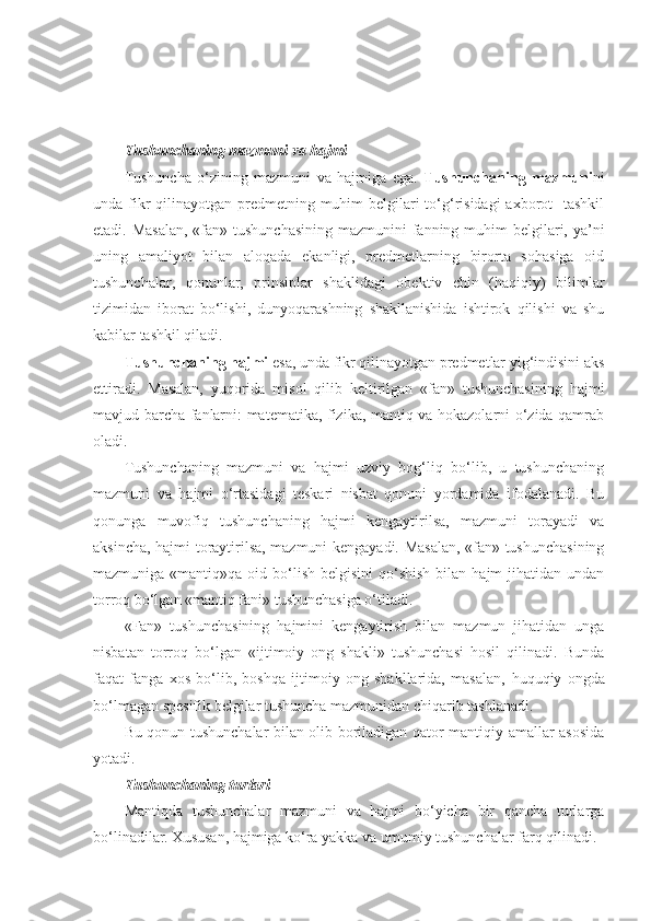 T ushunchaning mazmuni va hajmi
Tushuncha   o‘zining   mazmuni   va   hajmiga   ega.   Tushunchaning   mazmuni ni
unda fikr qilinayotgan predmetning muhim  belgilari to‘g‘risidagi  axborot    tashkil
etadi. Masalan,  «fan» tushunchasining mazmunini  fanning muhim belgilari, ya’ni
uning   amaliyot   bilan   aloqada   ekanligi,   predmetlarning   birorta   sohasiga   oid
tushunchalar,   qonunlar,   prinsiplar   shaklidagi   obektiv   chin   (haqiqiy)   bilimlar
tizimidan   iborat   bo‘lishi,   dunyoqarashning   shakllanishida   ishtirok   qilishi   va   shu
kabilar tashkil qiladi.
Tushunchaning hajmi  esa ,  unda fikr qilinayotgan predmetlar yig‘indisini aks
ettiradi.   Masalan,   yuqorida   misol   qilib   keltirilgan   «fan»   tushunchasining   hajmi
mavjud barcha fanlarni: matematika, fizika, mantiq va hokazolarni o‘zida qamrab
oladi.
Tushunchaning   mazmuni   va   hajmi   uzviy   bog‘liq   bo‘lib,   u   tushunchaning
mazmuni   va   hajmi   o‘rtasidagi   teskari   nisbat   qonuni   yordamida   ifodalanadi.   Bu
qonunga   muvofiq   tushunchaning   hajmi   kengaytirilsa,   mazmuni   torayadi   va
aksincha, hajmi toraytirilsa, mazmuni kengayadi. Masalan, «fan» tushunchasining
mazmuniga  «mantiq»qa  oid  bo‘lish  belgisini   qo‘shish   bilan hajm   jihatidan undan
torroq bo‘lgan «mantiq fani» tushunchasiga o‘tiladi.
«Fan»   tushunchasining   hajmini   kengaytirish   bilan   mazmun   jihatidan   unga
nisbatan   torroq   bo‘lgan   «ijtimoiy   ong   shakli»   tushunchasi   hosil   qilinadi.   Bunda
faqat   fanga   xos   bo‘lib,   boshqa   ijtimoiy   ong   shakllarida,   masalan,   huquqiy   ongda
bo‘lmagan spesifik belgilar tushuncha mazmunidan chiqarib tashlanadi.
Bu qonun tushunchalar bilan olib boriladigan qator mantiqiy amallar asosida
yotadi.
T ushunchaning turlari
Mantiqda   tushunchalar   mazmuni   va   hajmi   bo‘yicha   bir   qancha   turlarga
bo‘linadilar. Xususan, hajmiga ko‘ra yakka va umumiy tushunchalar farq qilinadi. 