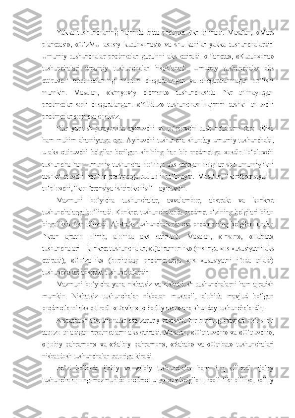 Yakka   tushunchaning   hajmida   bitta   predmet   fikr   qilinadi.   Masalan,   « Mars
planetasi»,   «O‘zMU   asosiy   kutubxonasi»   va   shu   kabilar   yakka   tushunchalardir.
Umumiy   tushunchalar   predmetlar   guruhini   aks   ettiradi.   «Planeta»,   «Kutubxona»
tushunchalari   umumiy   tushunchalar   hisoblanadi.   Umumiy   tushunchalar   aks
ettiruvchi   predmetlarning   miqdori   chegaralangan   va   chegaralanmagan   bo‘lishi
mumkin.   Masalan,   «kimyoviy   element»   tushunchasida   fikr   qilinayotgan
predmetlar   soni   chegaralangan.   «Yulduz»   tushunchasi   hajmini   tashkil   qiluvchi
predmetlar soni esa cheksiz. 
Fikr   yuritish   jarayonida   ayiruvchi   va   to‘plovchi   tushunchalarni   farq   qilish
ham muhim ahamiyatga ega. Ayiruvchi  tushuncha shunday umumiy tushunchaki,
u   aks   ettiruvchi   belgilar   berilgan   sinfning   har   bir   predmetiga   xosdir. To‘plovchi
tushuncha ham umumiy tushuncha  bo‘lib,u aks ettirgan belgilar shu umumiylikni
tashkil   etuvchi   har   bir   predmetga   taaluqli   bo‘lmaydi.   Masalan,   “konferensiya”   –
to‘plovchi, “konferensiya ishtirokchisi” – ayiruvchi.
Mazmuni   bo‘yicha   tushunchalar,   avvalambor,   abstrakt   va   konkret
tushunchalarga bo‘linadi. Konkret tushunchalarda predmet o‘zining belgilari bilan
birgalikda   fikr   qilinadi.   Abstrakt   tushunchalarda   esa   predmetning   belgilari   undan
fikran   ajratib   olinib,   alohida   aks   ettiriladi.   Masalan,   «Inson»,   «Tabiat»
tushunchalari – konkret tushunchalar, «Qahramonlik» (insonga xos xususiyatni aks
ettiradi),   «Go‘zallik»   (borliqdagi   predmetlarga   xos   xususiyatni   ifoda   qiladi)
tushunchalari abstrakt tushunchalardir.
Mazmuni   bo‘yicha   yana   nisbatsiz   va  nisbatdosh   tushunchalarni   ham   ajratish
mumkin.   Nisbatsiz   tushunchalar   nisbatan   mustaqil,   alohida   mavjud   bo‘lgan
predmetlarni aks ettiradi. «Davl a t», «Badiiy asar» ana shunday tushunchalardir.
Nisbatdosh   tushunchalar   esa   zaruriy   ravishda   bir-birining   mavjud   bo‘lishini
taqozo qiladigan predmetlarni aks ettiradi. Masalan, «O‘qituvchi» va «O‘quvchi»,
«Ijobiy   qahramon»   va   «Salbiy   qahramon»,   «Sabab»   va   «Oqibat»   tushunchalari
nisbatdosh tushunchalar qatoriga kiradi.
Ba’zi   hollarda   ijobiy   va   salbiy   tushunchalar   ham   farq   qilinadi.   Ijobiy
tushunchalarning mazmunida predmet  unga xos belgilar  orqali  fikr  qilinsa, salbiy 