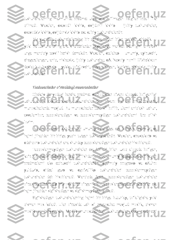 tushunchalarning   mazmunida   predmet   unga   xos   bo‘lmagan   belgilar   orqali   fikr
qilinadi.   Masalan,   «savodli   kishi»,   «vijdonli   kishi»   –   ijobiy   tushunchalar,
«savodsiz kishi», «vijdonsiz kishi» esa salbiy tushunchalardir.
Biz   yuqorida   tushunchalarning   bir   qancha   turlari   bilan   tanishib   chiqdik.   U
yoki   bu   tushunchaning   ana   shu   turlardan   qaysilariga   mansub   ekanligini   aniqlash
unga   mantiqiy   tavsif   berish   demakdir.   Masalan,   «talaba»   –   umumiy,   ayiruvchi,
chegaralangan,   aniq,   nisbatsiz,   ijobiy   tushuncha;   «A.   Navoiy   nomli   O‘zbekiston
davl a t kutubxonasi» – yakka, to‘plovchi, chegaralangan, konkret, nisbatsiz, ijobiy
tushunchadir.
Tushunchalar o‘rtasidagi munosabatlar
Obektiv   dunyodagi   barcha   predmet   va   hodisalar   o‘zaro   aloqada   bo‘lganligi
uchun   ularni   aks   ettiruvchi   tushunchalar   ham   o‘zaro   ma’lum   bir   aloqalarda,
munosabatlarda   mavjud.   Bu   munosabatlar   turli   xil   bo‘lib,   ularni   aniqlash   uchun,
avvalambor,   taqqoslanadigan   va   taqqoslanmaydigan   tushunchalarni   farq   qilish
lozim.
Taqqoslanadigan   tushunchalar   umumiy   belgilarga   ega   bo‘lgan,   mazmuni   va
hajmi   jihatidan   bir-biriga   yaqin   turgan   tushunchalardir.   Masalan,   «paxtakor»   va
«dehqon» tushunchalari ana shunday taqqoslanadigan tushunchalar hisoblanadi.
Taqqoslanmaydigan   tushunchalar   esa   bir-biri   bilan   uzoq   aloqada   bo‘lgan,
ko‘p hollarda moddiy yoki ideal bo‘lishdan boshqa umumiy belgiga ega bo‘lmagan
predmetlarni   aks   ettiruvchi   tushunchalardir.   «Ijtimoiy   progress»   va   «Zuhro
yulduzi»,   «ideal   gaz»   va   «go‘zallik»   tushunchalari   taqqoslanmaydigan
tushunchalar   deb   hisoblanadi.   Mantiqda   faqat     taqqoslanadigan   tushunchalar
o‘rtasidagi   mantiqiy   munosabatlar   o‘rganiladi.   Taqqoslanadigan   tushunchalar   esa
hajm jihatidan sig‘ishadigan va sig‘ishmaydigan bo‘ladi.
Sig‘ishadigan   tushunchalarning   hajmi   bir-biriga   butunlay,   to‘laligicha   yoki
qisman   mos   keladi.   Ular   o‘rtasida   uch   xil   munosabat   mavjud:   moslik,   qisman
moslik   va   bo‘ysunish.   Moslik   munosabatidagi   tushunchalar   bitta   predmetni 