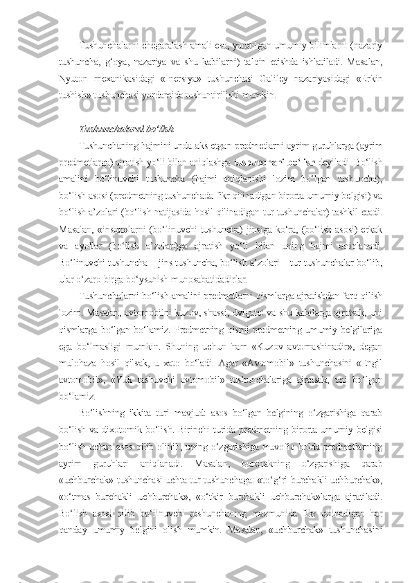 Tushunchalarni chegaralash amali esa, yaratilgan umumiy bilimlarni (nazariy
tushuncha,   g‘oya,   nazariya   va   shu   kabilarni)   talqin   etishda   ishlatiladi.   Masalan,
Nyuton   mexanikasidagi   «Inersiya»   tushunchasi   Galiley   nazariyasidagi   «Erkin
tushish» tushunchasi yordamida tushuntirilishi mumkin.
Tushunchalarni bo‘lish  
Tushunchaning hajmini unda aks etgan predmetlarni ayrim guruhlarga (ayrim
predmetlarga) ajratish yo‘li bilan aniqlashga  tushunchani bo‘lish  deyiladi. Bo‘lish
amalini   bo‘linuvchi   tushuncha   (hajmi   aniqlanishi   lozim   bo‘lgan   tushuncha),
bo‘lish asosi (predmetning tushunchada fikr qilinadigan birorta umumiy belgisi) va
bo‘lish a’zolari (bo‘lish natijasida hosil qilinadigan tur tushunchalar) tashkil etadi.
Masalan,  «inson»larni  (bo‘linuvchi  tushuncha)  jinsiga  ko‘ra, (bo‘lish asosi)  erkak
va   ayollar   (bo‘lish   a’zolari)ga   ajratish   yo‘li   bilan   uning   hajmi   aniqlanadi.
Bo‘linuvchi tushuncha – jins tushuncha, bo‘lish a’zolari – tur tushunchalar bo‘lib,
ular o‘zaro birga bo‘ysunish munosabatidadirlar.
Tushunchalarni bo‘lish amalini predmetlarni qismlarga ajratishdan farq qilish
lozim.   Masalan, avtomobilni kuzov, shassi, dvigatel va shu kabilarga ajratsak, uni
qismlarga   bo‘lgan   bo‘lamiz.   Predmetning   qismi   predmetning   umumiy   belgilariga
ega   bo‘lmasligi   mumkin.   Shuning   uchun   ham   «Kuzov   avtomashinadir»,   degan
mulohaza   hosil   qilsak,   u   xato   bo‘ladi.   Agar   «Avtomobil»   tushunchasini   «Engil
avtomobil»,   «Yuk   tashuvchi   avtomobil»   tushunchalariga   ajratsak,   uni   bo‘lgan
bo‘lamiz.
Bo‘lishning   ikkita   turi   mavjud:   asos   bo‘lgan   belgining   o‘zgarishiga   qarab
bo‘lish   va  dixotomik  bo‘lish.  Birinchi  turida  predmetning  birorta  umumiy  belgisi
bo‘lish uchun asos  qilib olinib, uning o‘zgarishiga muvofiq holda predmetlarning
ayrim   guruhlari   aniqlanadi.   Masalan,   burchakning   o‘zgarishiga   qarab
«uchburchak» tushunchasi uchta tur tushunchaga: «to‘g‘ri burchakli uchburchak»,
«o‘tmas   burchakli   uchburchak»,   «o‘tkir   burchakli   uchburchak»larga   ajratiladi.
Bo‘lish   asosi   qilib   bo‘linuvchi   tushunchaning   mazmunida   fikr   qilinadigan   har
qanday   umumiy   belgini   olish   mumkin.   Masalan,   «uchburchak»   tushunchasini 