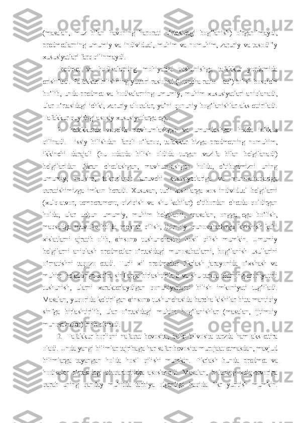 (masalan,   muz   bilan   havoning   harorati   o‘rtasidagi   bog‘lanish)   o‘rganilmaydi,
predmetlarning   umumiy   va   individual,   muhim   va   nomuhim,   zaruriy   va   tasodifiy
xususiyatlari farq qilinmaydi.
Predmet   va   hodisalarning   mohiyatini   tushunishga   tafakkur   yordamida
erishiladi. Tafakkur bilishning yuqori-rasional (lotincha ratio – aql) bilish bosqichi
bo‘lib,   unda   predmet   va   hodisalarning   umumiy,   muhim   xususiyatlari   aniqlanadi,
ular   o‘rtasidagi   ichki,   zaruriy   aloqalar,   ya’ni   qonuniy   bog‘lanishlar   aks   ettiriladi.
Tafakkur quyidagi asosiy xususiyatlarga ega:
1.     Tafakkurda   voqelik   mavhum lashgan   va   umumlashgan   holda   in’ikos
qilinadi.   Hissiy   bilishdan   farqli   o‘laroq,   tafakkur   bizga   predmetning   nomuhim,
ikkinchi   darajali   (bu   odatda   bilish   oldida   turgan   vazifa   bilan   belgilanadi)
belgilaridan   fikran   chetlashgan,   mavhumlashgan   holda,   e’tiborimizni   uning
umumiy,   muhim,   takrorlanib   turuvchi   xususiyatlariga   va   munosabatlariga
qaratishimizga   imkon   beradi.   Xususan,   turli   kishilarga   xos   individual   belgilarni
(xulq-atvor,   temperament,   qiziqish   va   shu   kabilar)   e’tibordan   chetda   qoldirgan
holda ,   ular   uchun   umumiy,   muhim   belgilarni,   masalan,   ongga   ega   bo‘lish,
maqsadga   muvofiq   holda   mehnat   qilish,   ijtimoiy   munosabatlarga   kirishish   kabi
xisl at larni   ajratib   olib,   «inson»   tushunchasini   hosil   qilish   mumkin.   Umumiy
belgilarni   aniqlash   predmetlar   o‘rtasidagi   munosabatlarni,   bog‘lanish   usullarini
o‘rnatishni   taqozo   etadi.   Turli   xil   predmetlar   fikrlash   jarayonida   o‘xshash   va
muhim belgilariga ko‘ra sinflarga birlashtiriladi va shu tariqa ularning mohiyatini
tushunish,   ularni   xarakterlaydigan   qonuniyatlarni   bilish   imkoniyati   tug‘iladi.
Masalan, yuqorida keltirilgan «inson» tushunchasida barcha kishilar bitta mantiqiy
sinfga   birlashtirilib,   ular   o‘rtasidagi   muhim   bog‘lanishlar   (masalan,   ijtimoiy
munosabatlar) bilib olinadi.
2.     Tafakkur   borliqni   nafaqat   bevosita,   balki   bilvosita   tarzda   ham   aks   ettira
oladi. Unda yangi bilimlar tajribaga har safar bevosita murojaat etmasdan, mavjud
bilimlarga   tayangan   holda   hosil   qili shi   mumkin .   Fikrlash   bunda   predmet   va
hodisalar   o‘rtasidagi   aloqadorlikka   asoslanadi.   Masalan,   bolaning   xulq-atvoriga
qarab   uning   qanday   muhitda   tarbiya   olganligi   haqida   fikr   yuritish   mumkin. 