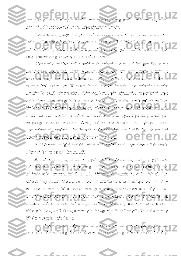 tomonlariga   qarab   «teng   tomonli   uchburchak»,   «teng   yonli   uchburchak»,   «turli
tomonli uchburchak» tushunchalariga ajratish mumkin.
Tushunchaning qaysi belgisini bo‘lish asosi qilib olish bo‘lishda hal qilinishi
lozim   bo‘lgan   vazifaga   bog‘liq.   Lekin   qanday   vazifani   hal   qilishdan   qat’i   nazar,
bo‘lish   o‘zining   obektiv   asosiga   ega   bo‘lishi   lozim,   ya’ni   bo‘lish   asosi   bo‘lgan
belgi predmetning umumiy belgisi bo‘lishi shart.
Dixotomik   bo‘lish   bo‘linuvchi   tushunchani   o‘zaro   zid   bo‘lgan   ikkita   tur
tushunchaga ajratishdan iborat.   Masalan, barcha kishilarni «dindorlar» va «dindor
emaslar»ga   ajratsak,   dixotomik   tarzda   bo‘lgan   bo‘lamiz.   Dixotomik   bo‘lish   bir
qator   qulayliklarga   ega.   Xususan,   bunda   biz   bo‘linuvchi   tushunchaning   barcha
turlarini   ko‘rsatib   o‘tirmasdan,   o‘zimizga   kerakligini   ajratamiz,   qolganlarini   unga
zid bo‘lgan tushunchaga birlashtiramiz. Shu bilan birga dixotomik bo‘lish ma’lum
bir   kamchiliklarga   ham   ega.   Masalan,   inkor   tushunchaning   hajmi   noaniq   bo‘ladi.
Undan tashqari, dixotomik bo‘lishdan faqat bir marta foydalangandagina kutilgan
maqsadga   erishish   mumkin.   Agar,   bo‘lish   a’zolaridan   biri,   ayniqsa,   inkor
tushunchani  o‘z  navbatida   bo‘linuvchi  tushuncha   deb  qabul  qilib,  bo‘lish   amalini
davom ettirsak, xato natijalar kelib chiqishi mumkin.
Bo‘lish amali to‘g‘ri borishi uchun ma’lum bir qoidalarga rioya qilish kerak.
Ular  bo‘lish qoidalari  deb ataladi.
A. Bo‘lish teng hajmli bo‘lishi, ya’ni bo‘lish a’zolari hajmlarining yig‘indisi
bo‘linuvchi   tushuncha   hajmiga   teng   bo‘lishi   kerak.   Bu   qoida   buzilsa,   bo‘lish
to‘liqsiz   yoki   ortiqcha   bo‘lib   qoladi.   Birinchi   xil   xatoda   ba’zi   bo‘lish   a’zolari
ko‘rsatilmay qoladi. Masalan, «fe’l zamonlari» tushunchasini «o‘tgan zamon fe’li»
va   «hozirgi   zamon   fe’li»   tushunchalariga   ajratsak,   ana   shunday   xato   ro‘y   beradi.
Chunki   «kelasi   zamon   fe’li»   tushunchasi   qolib   ketgan.   Ikkinchi   xil   xatoda   esa
ortiqcha   bo‘lish   a’zosi   ko‘rsatilgan   bo‘ladi.   Masalan,   «bilish»   tushunchasini
«hissiy bilish», «tafakkur», «nazariy bilish»ga ajratib bo‘lmaydi. Chunki «nazariy
bilish» bu yerda ortiqchadir.
B.   Bo‘lish   bir   asos   bo‘yicha   amalga   oshirilishi   lozim.   Boshqacha   aytganda,
asos   qilib   olingan   belgi   bo‘lish   davomida   boshqa   belgi   bilan   almashtirilmasligi 