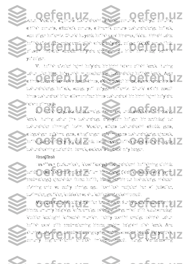 zarur.   Masalan,   «Qonun»   tushunchasini   «Tabiat   qonuni»,   «Jamiyat   qonuni»,
«Bilish   qonuni»,   «Statistik   qonun»,   «Dinamik   qonun»   tushunchalariga   bo‘lsak,
xato qilgan bo‘lamiz. Chunki bu yerda bo‘lish asosi bir emas, ikkita. Birinchi uchta
bo‘lish a’zosi qonunning amal qilish sohasi bo‘yicha, qolgan ikkitasi qonun ifoda
qiluvchi   hodisalar   xarakteri   bo‘yicha   ajratilgan.   Bu   bilan   bo‘lishdagi   izchillik
yo‘qolgan.
V.     Bo‘lish   a’zolari   hajmi   bo‘yicha   bir-birini   istisno   qilishi   kerak.   Buning
uchun   ular   birga   bo‘ysunish   munosabatidagi   tushunchalar   bo‘lishi   kerak.   Agar
«Bino» tushunchasini «Bir qavatli bino», «Ko‘p qavatli bino», «Osmono‘par bino»
tushunchalariga   bo‘lsak,   xatoga   yo‘l   qo‘ygan   bo‘lamiz.   Chunki   «Ko‘p   qavatli
bino» tushunchasi bilan «Osmono‘par bino» tushunchasi bir-birini hajmi bo‘yicha
istisno qilmaydi.
G.     Bo‘lish   uzlyuksiz   holda   amalga   oshirilishi,   unda   «sakrash»   bo‘lmasligi
kerak.   Buning   uchun   jins   tushunchaga   eng   yaqin   bo‘lgan   bir   tartibdagi   tur
tushunchalar   olinmog‘i   lozim.   Masalan,   «Gap»   tushunchasini   «Sodda   gap»,
«Ergashgan   qo‘shma   gap»,   «Bog‘langan   qo‘shma   gap»   tushunchalariga   ajratsak,
bo‘lishdagi   izchillik  yo‘qoladi.  Bunda   oxirgi  ikkita  bo‘lish  a’zosi  «qo‘shma   gap»
tushunchasining turlaridir. Demak, «sakrash» hodisasi ro‘y bergan.
T asniflash
Tasniflash   (turkumlash,   klassifikasiya)   tushunchalarni   bo‘lishning   alohida
turidir.   Tasniflash   predmetlarni   ma’lum   bir   turlarga   (kichik   sinflarga   yoki   ayrim
predmetlarga)   ajratishdan   iborat   bo‘lib,   bunda   har   bir   tur   boshqalariga   nisbatan
o‘zining   aniq   va   qat’iy   o‘rniga   ega.   Tasniflash   natijalari   har   xil   jadvallar,
tuzilmalar, grafiklar, kodekslar va shu kabilarda o‘z aksini topadi.
Mantiqda sun’iy va tabiiy tasniflar farq qilinadi. Sun’iy tasnif predmetlarning
birorta umumiy belgisiga ko‘ra amalga oshiriladi. Unga misol qilib kutubxonadagi
kitoblar   katalogini   ko‘rsatish   mumkin.   Tabiiy   tasnifni   amalga   oshirish   uchun
bo‘lish   asosi   qilib   predmetlarning   birorta   muhim   belgisini   olish   kerak.   Ana
shuning uchun ham u predmetlarning ayrim muhim xossalari haqida fikr yuritish,
qonuniy   bog‘lanishlarini   aniqlash   imkonini   beradi.   Bunga   Mendeleevning 