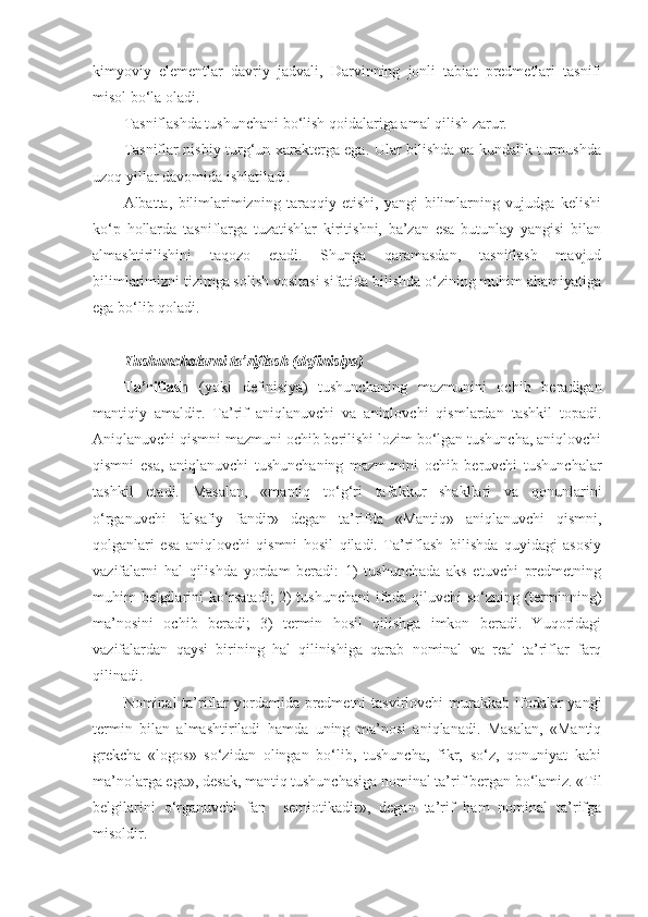 kimyoviy   elementlar   davriy   jadvali,   Darvinning   jonli   tabiat   predmetlari   tasnifi
misol bo‘la oladi.
Tasniflashda tushunchani bo‘lish qoidalariga amal qilish zarur.
Tasniflar nisbiy turg‘un xarakterga ega. Ular bilishda va kundalik turmushda
uzoq yillar davomida ishl a tiladi.
Albatta,   bilimlarimizning   taraqqiy   etishi,   yangi   bilimlarning   vujudga   kelishi
ko‘p   hollarda   tasniflarga   tuzatishlar   kiritishni,   ba’zan   esa   butunlay   yangisi   bilan
almashtirilishini   taqozo   etadi.   Shunga   qaramasdan,   tasniflash   mavjud
bilimlarimizni tizimga solish vositasi sifatida bilishda o‘zining muhim ahamiyatiga
ega bo‘lib qoladi.
T ushunchalarni ta’riflash (definisiya)
Ta’riflash   (yoki   definisiya)   tushunchaning   mazmunini   ochib   beradigan
mantiqiy   amaldir.   Ta’rif   aniqlanuvchi   va   aniqlovchi   qismlardan   tashkil   topadi.
Aniqlanuvchi qismni mazmuni ochib berilishi lozim bo‘lgan tushuncha, aniqlovchi
qismni   esa ,   aniqlanuvchi   tushunchaning   mazmunini   ochib   beruvchi   tushunchalar
tashkil   etadi.   Masalan,   «mantiq   to‘g‘ri   tafakkur   shakllari   va   qonunlarini
o‘rganuvchi   falsafiy   fandir»   degan   ta’rifda   «Mantiq»   aniqlanuvchi   qismni,
qolganlari   esa   aniqlovchi   qismni   hosil   qiladi.   Ta’riflash   bilishda   quyidagi   asosiy
vazifalarni   hal   qilishda   yordam   beradi:   1)   tushunchada   aks   etuvchi   predmetning
muhim belgilarini ko‘rsatadi;  2) tushunchani  ifoda qiluvchi so‘zning (terminning)
ma’nosini   ochib   beradi;   3)   termin   hosil   qilishga   imkon   beradi.   Yuqoridagi
vazifalardan   qaysi   birining   hal   qilinishiga   qarab   nominal   va   real   ta’riflar   farq
qilinadi.
Nominal  ta’riflar  yordamida predmetni  tasvirlovchi  murakkab  ifodalar  yangi
termin   bilan   almashtiriladi   hamda   uning   ma’nosi   aniqlanadi.   Masalan,   «Mantiq
grekcha   «logos»   so‘zidan   olingan   bo‘lib,   tushuncha,   fikr,   so‘z,   qonuniyat   kabi
ma’nolarga ega», desak, mantiq tushunchasiga nominal ta’rif bergan bo‘lamiz. «Til
belgilarini   o‘rganuvchi   fan     semiotikadir»,   degan   ta’rif   ham   nominal   ta’rifga
misoldir. 