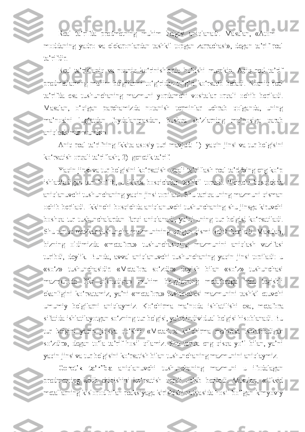 Real   ta’rifda   predmetning   muhim   belgisi   aniqlanadi.   Masalan,   «Atom   –
moddaning   yadro   va   elektronlardan   tashkil   topgan   zarrachasi»,   degan   ta’rif   real
ta’rifdir.
Real   ta’rif   aniq   va   noaniq   ko‘rinishlarda   bo‘lishi   mumkin.   Aniq   real   ta’rif
predmetlarning   muhim   belgilarini   to‘g‘ridan-to‘g‘ri   ko‘rsatib   beradi.   Noaniq   real
ta’rifda   esa   tushunchaning   mazmuni   yordamchi   vositalar   orqali   ochib   beriladi.
Masalan,   o‘qigan   parchamizda   notanish   terminlar   uchrab   qolganda,   uning
ma’nosini   lug‘atdan   foydalanmasdan,   boshqa   so‘zlarning   ma’nosiga   qarab
aniqlashimiz mumkin.
Aniq real ta’rifning ikkita asosiy  turi mavjud: 1)     yaqin jinsi  va tur belgisini
ko‘rsatish orqali ta’riflash; 2)    genetik ta’rif.
Yaqin jinsi va tur belgisini ko‘rsatish orqali ta’riflash real ta’rifning eng ko‘p
ishl a tiladigan   turi   bo‘lib,   u   ikkita   bosqichdan   tashkil   topadi.   Birinchi   bosqichda
aniqlanuvchi tushunchaning yaqin jinsi topiladi. Shu tariqa uning mazmuni qisman
ochib beriladi. Ikkinchi bosqichda aniqlanuvchi tushunchaning shu jinsga kiruvchi
boshqa   tur   tushunchalardan   farqi   aniqlanadi,   ya’ni   uning   tur   belgisi   ko‘rsatiladi.
Shu tariqa mazkur tushuncha mazmunining qolgan qismi ochib beriladi. Masalan,
bizning   oldimizda   «metafora»   tushunchasining   mazmunini   aniqlash   vazifasi
turibdi,   deylik.   Bunda,   avval   aniqlanuvchi   tushunchaning   yaqin   jinsi   topiladi:   u
«so‘z»   tushunchasidir.   «Metafora   so‘zdir»   deyish   bilan   «so‘z»   tushunchasi
mazmunida   fikr   qilinadigan   muhim   belgilarning   metaforaga   ham   tegishli
ekanligini   ko‘rsatamiz,   ya’ni   «metafora»   tushunchasi   mazmunini   tashkil   etuvchi
umumiy   belgilarni   aniqlaymiz.   Ko‘chirma   ma’noda   ishl a tilishi   esa,   metafora
sifatida ishl a tilayotgan so‘zning tur belgisi, ya’ni individual belgisi hisoblanadi. Bu
tur   belgini   yaqin   jinsga   qo‘shib   «Metafora   ko‘chirma   ma’noda   ishl a tiladigan
so‘zdir»,   degan   to‘la   ta’rif   hosil   qilamiz.   Shu   tariqa   eng   qisqa   yo‘l   bilan,   ya’ni
yaqin jinsi va tur belgisini ko‘rsatish bilan tushunchaning mazmunini aniqlaymiz.
Genetik   ta’rifda   aniqlanuvchi   tushunchaning   mazmuni   u   ifodalagan
predmetning   kelib   chiqishini   ko‘rsatish   orqali   ochib   beriladi.   Masalan,   «Oksid
metallarning kislorod bilan reaksiyaga kirishishi natijasida hosil bo‘lgan kimyoviy 